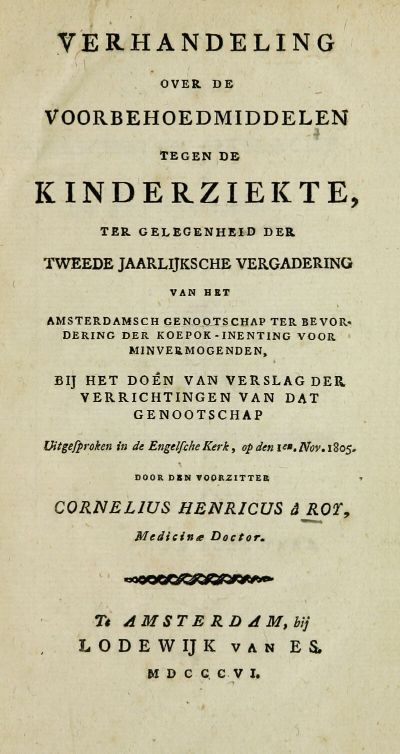 TERHANDELING OVER. DE VOORBEHOEDMIDDELEN TEGEN DE KINDERZIEKTE, TER GELEGENHEID DER TWEEDE JAARLIJKSCHE VERGADERING VAN HKT AMSTERDAMSen GENOOTSCHAP TER BEVOR- DERING DER KOEPOK-INENTING VOOR MINVERMOGENDEN, BIJ HET DOEN VAN VERSLAG DER VERRICHTINGEN VAN DAT GENOOTSCHAP üitgefproken in de Engelfche Kerk, op denif.JSfov.i^os. DOOR DBN TOORZITTEB y CORNELJUS HENRICUS dROT, Medicina Doctor, T« AMSTE RD A M,btj LODEWIJK VAN ES*