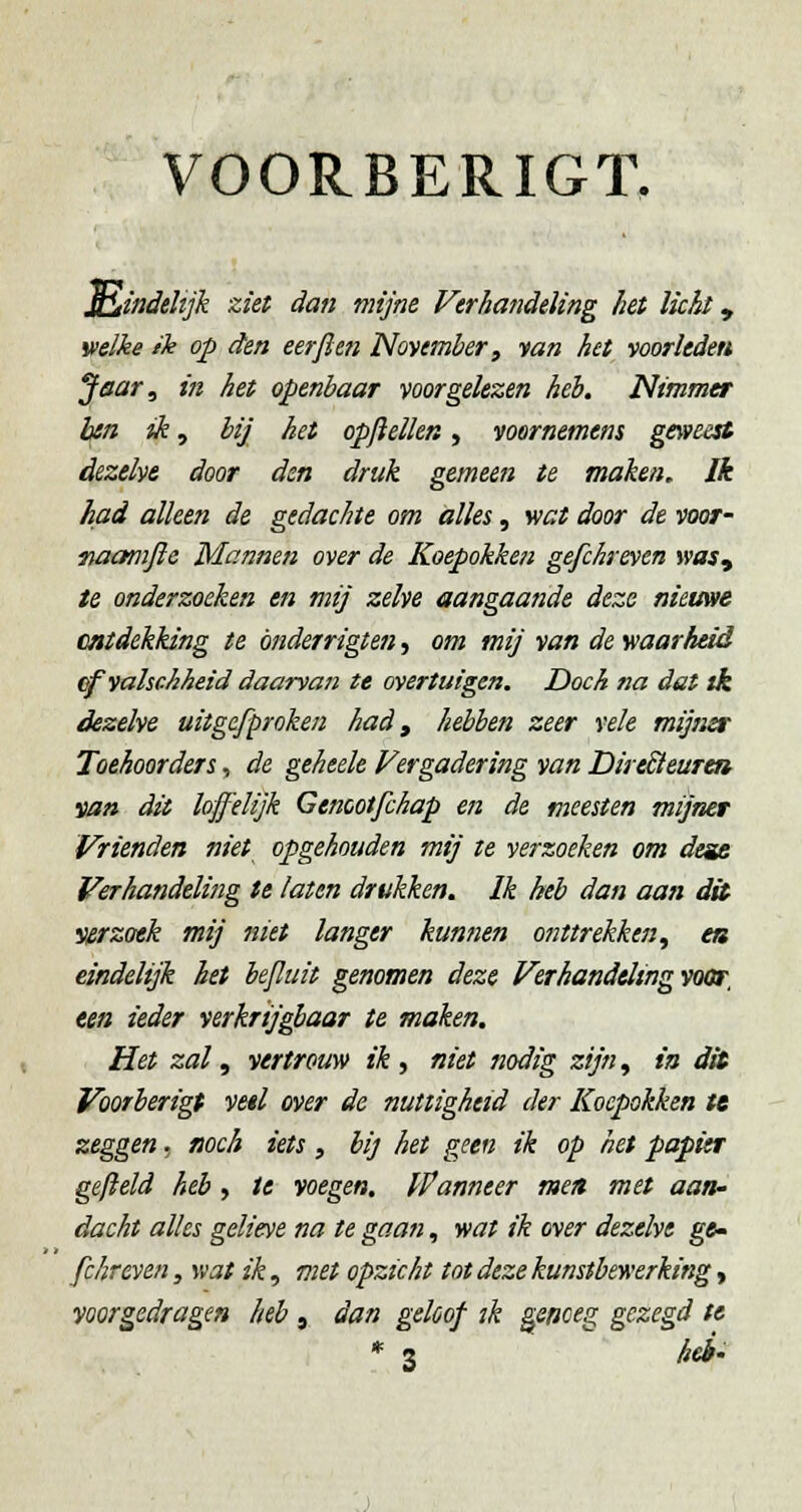 VOORBERIGT, ]^mdeHjk ziet dan mijne Ferhandeling het licht, welke ik op den eer ft en November, tan het voorleden Jetar, in het openbaar voorgelezen heb. Nimmer Ijtn ik ^ bij het opftellen, voornemens ge\»eest dezelve door den druk gemeen te maken. Ik had alleen de gedachte om alles, wat door de voor- fiaamjie Mannen over de Koepokken gefchreven wasy te onderzoeken en mij zelve aangaande deze nieuwe catdekking te önderrigten, om mij van de waarheid ^valschheid daarvaji te overtuigen. Doch na dat tk dezelve uitgefproken had, hebben zeer vele mijner Toehoorders, de geheele Vergadering van Dire£ieurea van dit lojfelijk Genootfchap en de meesten mijner Vrienden niet opgehouden mij te verzoeken om desit Verhandelijig te laten drukken. Ik heb dan aan dit Verzoek mij niet langer kunnen 07ittrekken, ea eindelijk bet beftuit genomen deze Verhandeling voor, een ieder verkrijgbaar te maken. Het zal, vertrouw ik ^ niet nodig zijn^ ia dit Voorberigt vetl over de nuttigheid der Koepokken te zeggen, fjoch iets , bij het geen ik op het papier gefield heb , te voegen, ffanneer men met aan- dacht alles gelieve na te gaan, wat ik over dezelve ge- fchreven, wat ik, met opzicht tot deze kunstbewerking y voorgedragen heb, dan geloof ïk genoeg gezegd te