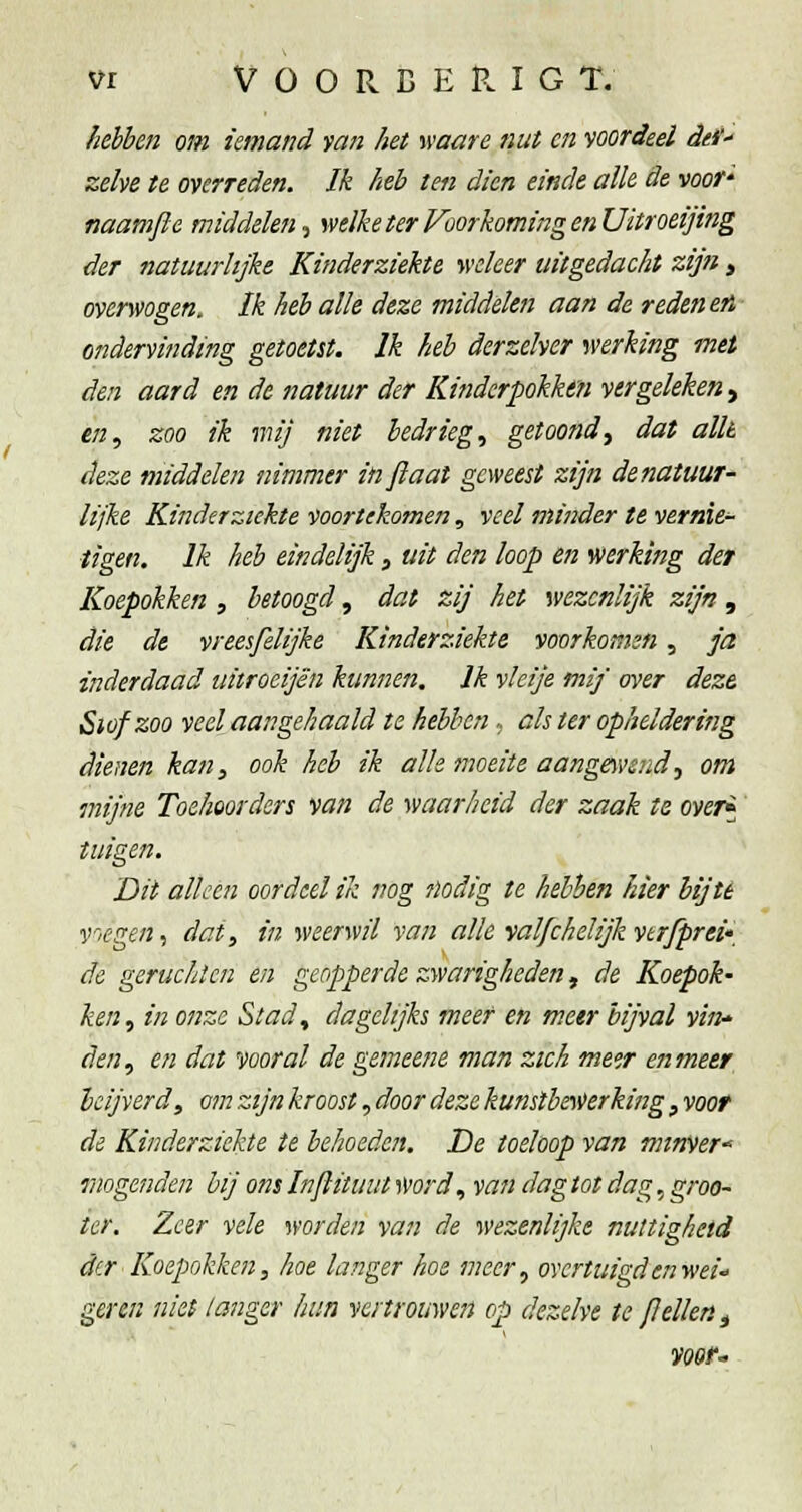 hébcn om iemand fan het waare nut en ■^oordeel def zelve te overreden. Ik heb ten dien einde alk de voor' naamjle middelen.^ welke ter VoorkomingenUitroeijing der natuurlijke Kinderziekte weleer uitgedacht zijn , overwogen. Ik heb alle deze middelen aan de reden en ■ ondervinding getoetst. Ik heb derzelver werking met den aard en de natuur der Kinderpokkm vergeleken^ en., zoo ik mij niet bedriegt getoond^ dat allt deze middelen nimmer injlaat geweest zijn denatuur- lijke Kinderziekte ■voortekomen, veel minder te vernie- tigen. Ik heb eindelijk, uit den loop en werking der Koepokken , betoogd, dat zij het wezenlijk zijn , die de vreesfelijke Kinderziekte voorkomen, ja inderdaad uitroeijën kunnen. Ik vleije mij over deze Siüfzoo veel aangehaald te hebhen, cis ter opheldering dienen kan, ook heb ik alle moeite aangewend.^ om mijne Toehoorders van de waarheid der zaak te over^ tuigen. Dit alken oordeel ik nog nodig te hebben hier bij té voegen^ dat, in weerwil van alle valfchelijk vtrfprei* de geruchten en geopperde zwarigheden, de Koepok- ken., in onze Stad., dagelijks meer en meer bijval vin* den, en dat vooral de gemeene man zich meer en meer beijverd, om zijn kroost, door deze kunstbeyverking, voor de Kinderziekte te behoeden. De toeloop van minver^ Vlogenden hij ons Inflituut svord., van dagtot dag, groo- ter. Zeer vele worden van de wezenlijke nuttigheid der Koepokken, hoe langer hoe meer., overtuigd en wei- geren niet langer hun vertrouwen op dezelve te pellen ^ VOOf'