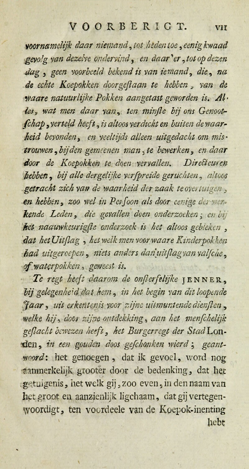 voornamelijk daar niemand,tot heden toe ^eenigkyfaad gevolg van dezelve ondervind y en daar'' er ^tot op dezen 4ia^ j geen voorbeeld hekendii van iemand^ die, na de echte Koepokken doorgegaan te hebhen, vati d& waare natuurlijke Pokken aangetast geworden is. yil • iesj wat men daar van, ten minjie hij ons Genoot- fchap, verteld heeft, is altoos verdicht en buiten de waar' heid bevondeny en veeltijds alleen uitgedaclit o/» mis- trouwen,bij den gemsenen mankte bewerken, endaar ■tlooT de Koepokken te doen vervallen. DireBeuren hebben , bij alle dergelijke vcrfpreide geruchteti, altoos getracht zich van de waarheid dct zaak te oyci tuigen, en hebbén f zoo wel in Peifoon als door eeinge der-wer- kende Leden, die gevallen duen onderzoeken; en bij 'két naauwkcurigjie onderzoek is het altoos gebieiicn , dat hetUitjlag , hetwelk men voor waareK-inderpnllen had uitgeroepen, niets and:rs danuitjlagvanvalfciie, sf.v/atQrpokken, geweest is. ■■ 'Te f egt heeft daarom de onjl erfelijke jen N er, lij gelegenheid, flat hem, in het begin van dit kopende ^aar, uit erkentejiis voor zijne uitmuntende dienflen, welke hijy door zijne ontdekking, aan het menfchelijk geflacht bewezen heeft, het Btirgerregt der StadLon- ■den, in een gouden doos gefchonken wierd; geant- woord: het genoegen, dat ik gevoel, word nog nanmerkelijk grootèr door de bedenking, dat he,t .g'^tuigenis, iiet welk gij, zoo even, in den naam van Jiet groot en aanzienlijk ligchaam, dat gij vertegen- ^voordigt, ten voordeele van de Koepok-inenting hebt