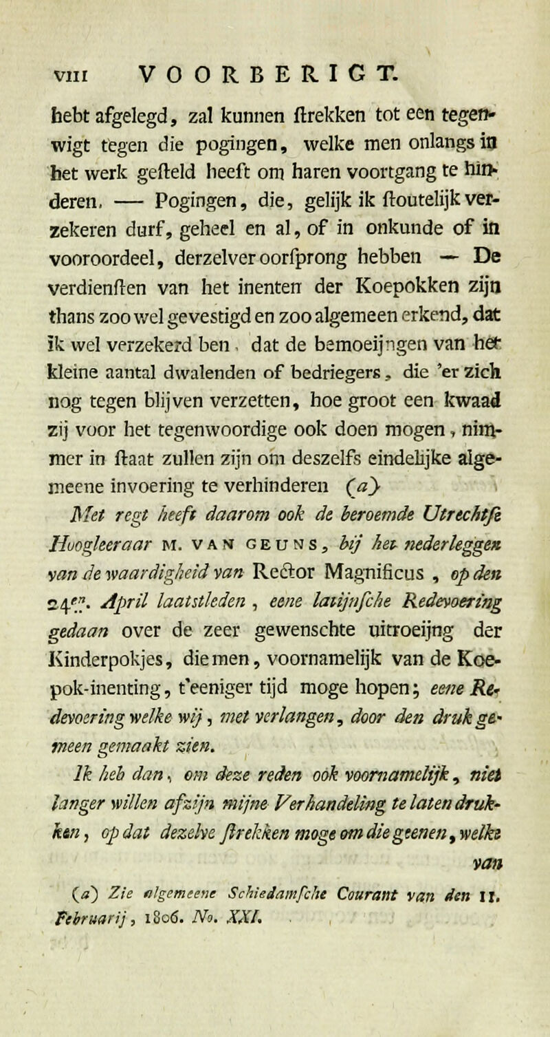 hebt afgelegd, zal kunnen ftrekken tot een tegeo» wigt tegen die pogingen, welke men onlangs in bet werk gefield heeft om haren voortgang te hiïh deren. — Pogingen, die, gelijk ik ftoutelijkver- zekeren durf, geheel en al, of in onkunde of itt vooroordeel, derzelveroorfprong hebben — De verdienden van het inenten der Koepokken zijn thans zoo v/el gevestigd en zoo algemeen erkend, dat ik wel verzekerd ben. dat de bemoeijngen van het kleine aantal dwalenden of bedriegerg, die 'er zich nog tegen blijven verzetten, hoe groot een kwaad zij voor het tegenwoordige ook doen mogen, ninj- mer in ftaat zullen zijn om deszelfs eindelijke alge- meene invoering te verhinderen (ay Met regt heeft daarom ook de beroemde Utrtchtjt Huogleeraar m. v a m g e u n s , bij hep nederkgge» van de waardigheid van Reftor Magnificus , epden S4';f. ^pril laatstleden , eene laiijnfche Redevoering gedaan over de zeer gewenschte uitroeijng der Kinderpokjes, die men, voornamelijk van de Koe- pok-inenting, t'eeniger tijd moge hopen; eene Rc' devoeringwelke wij, met verlangen, door den drukgt' meen gemaakt zien. Ik heb dan, em deze reden ook voornamelijk, niet langer willen afzijn mijne Verhandeling te laten druk' ktn, op dat dezelve Jlrekken moge em diegtenen, welks van (<») Zie nlgemtene Schiedamfche Courant van den II. Februari], 1^06. No. XXI, ■