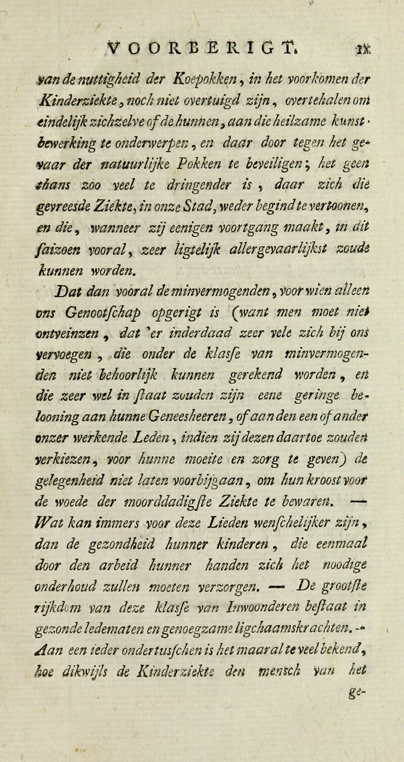 .van de nuttigheid dtr Koepokken, in het voorkomen der Kinderziekte, noch niet overtuigd zijn, overtehalen otn eindelijk zichzelve of de hunnen, aan die heilzame kunst- bewerking te onderwerpen, en daar door tegen het ge* mar der natuurlijke Pokken te beveiligen'^ het geen shans zoo veel te dringender is , daar zich dié gevreesde Ziekte, in onze Stad., weder hegindte vertoonen, en die, wanneer zij eenigen voortgang maakt, m dit faizoen vooral ^ zeer ligtelijk aller gevaarlijkst zoude kunnen worden. Dat dan vooral de minvermogenden ^voofwien alleen ons Genootfckap opgerigt is (want men moet niet ontveinzen , dat ''er inderdaad zeer vele zich bij ons vervoegen , die onder de klasfe van minvermogen- iden niet behoorlijk kunnen gerekend worden, ejl die zeer wel in jiaat zouden zijn eene geringe be- looning aan hunne Geneesheeren, of aan den een of ander onzer werkende Leden, indien zij dezen daartoe zouden verkiezen, yoor hunne moeite en zorg te geven) de gelegenheid niet laten voorbijgaan, om hun kroost voor de woede der moorddadigfle Ziekte te bewaren. — Wat kan immers voor deze Lieden wenfchelijker zijn, dan de gezondheid hunner kinderen, die eenmaal door den arbeid hunner handen zich het nuodtge onderhoud zullen moeten verzorgen. — De grootfte rijkdom van deze klasfe van Inwoonderen befiaat in gezonde ledematen en genoegzame ligchaamskrachten. -* Aan een ieder onder tusfchen is het maar al te veelbekend, hoe dikwijls de Kinderziekte den mentch van het