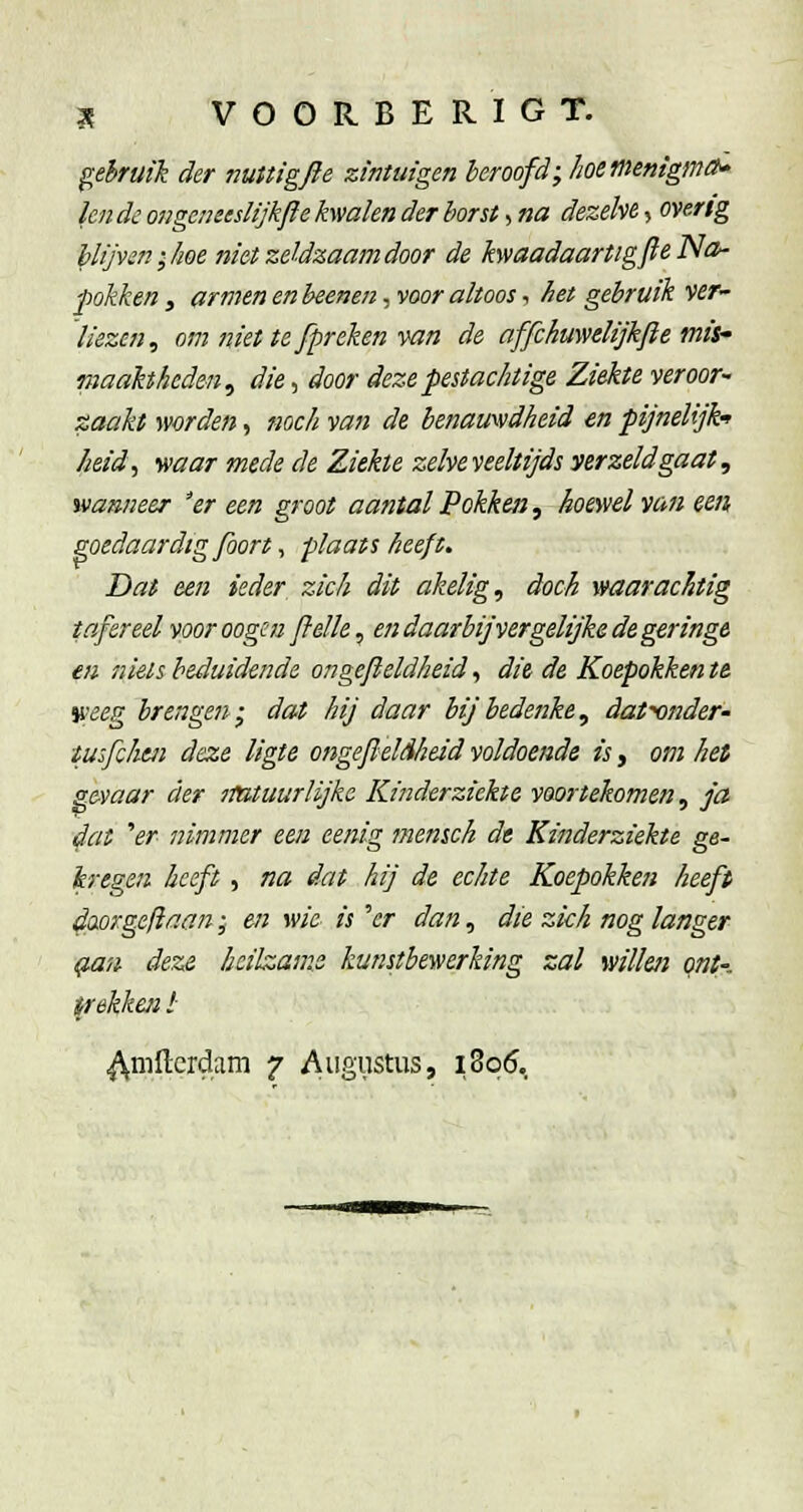 gebruik der nuttigfte zintuigen beroofd; hoetnenigmO^ lende ongemeslijkfïe kwalen der borst, na dezelve, overig blijven; koe niet zeldzaam door de kwaadaartigfte Na>- pokken 3 armen en heenen, voor altoos, het gebruik ver- liezen, om niet te [preken ^an de affckuwelijkfte mis- maahheden^ die, door deze pestachtige Ziekte veroor- zaakt worden, noch van de benamidheid en pijnelijk-> Iieid, waar mede de Ziekte zelve veeltijds yerzeldgaat, wanneer 'er een groot aantal Pokken^ hoeyiel van een goedaardig foort, plaats heeft. Dat een ieder zich dit akelig, doch waarachtig tafereel voor oogen flelle, en daarbijvergelijke de geringe en niets beduidende ongefieldheid, di& de Koepokken te veeg brengen; dat hij daar bij bedenke, datr)nder- iusfchtii deze ligte ongefieldheid voldoende is, om het gevaar der nutuurlijke Kinderziekte voortekomen, ja 4at er nimmer een eenig memch de Kinderziekte ge- kregen heeft , na dat hij de echte Koepokken heeft d(xorgefiaan; en wie is ''er dan, die zich nog langer g-au deze heilzame kunstbewerking zal wilhi qnt- irekkcn l ^mfterdam 7 Augustus, 1806,
