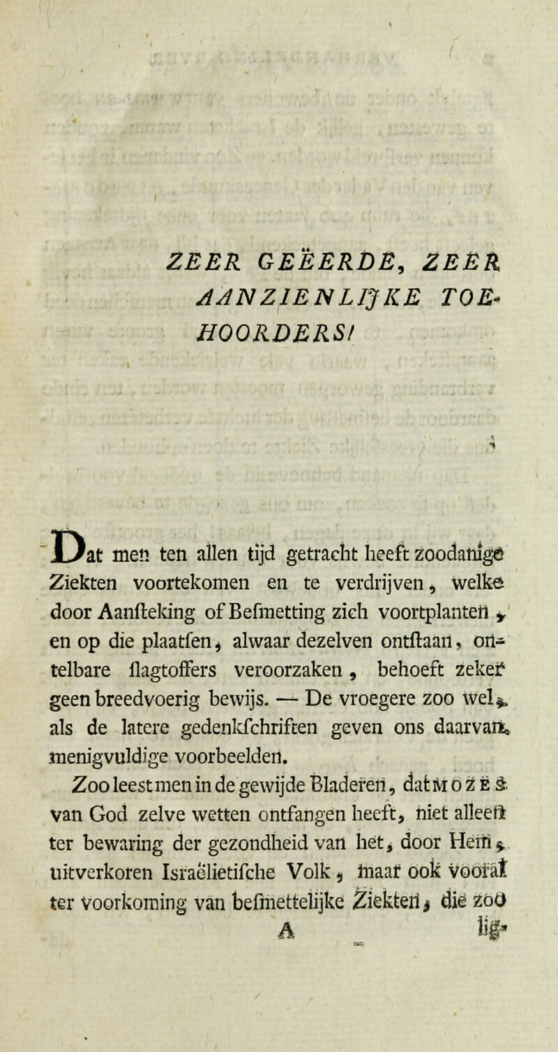 ZEER GEËERDE, ZEËA AANZIENLIJKE TOE- HOORDERS! ' i^at men ten allen tijd getracht heeft zoodanige Zieicten voortekomen en te verdrijven, welke door Aanfteking ofBefmetting zieh voortplanten y en op die plaatfen j alwaar dezelven ontftaan, ort* telbare flagtofFers veroorzaken, behoeft zekei? geen breedvoerig bewijs. — De vroegere zoo wel*, als de latere gedenldchriften geven ons daarvan, menigvuldige voorbeelden. Zoo leest men in de gewijde Bladeren, dat Ai o ^ Ë §. van God zelve wetten ontfangen heeft, niet alleeft ter bewaring der gezondheid van hét, door Heiti j,, uitverkoren Israclietifche Volk, hiaaf ook voofat ter voorkoming van befmettelijke Ziekterij diê zot) A lif-
