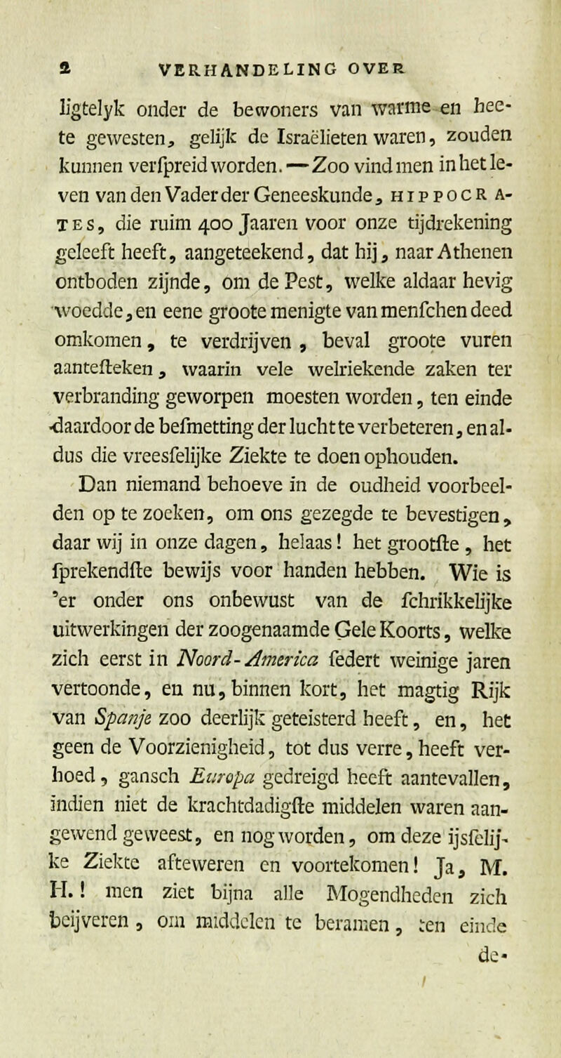ligtelyk onder de bewoners van warme en bee- te gewesten, gelijk de Israëlieten waren, zouden kunnen verfpreid worden.—Zoo vind men in het le- ven van den Vader der Geneeskunde ,hippocra- T E s, die ruim 400 Jaaren voor onze tijdrekening gcleeft heeft, aangeteekend, dat hij, naar Athenen ontboden zijnde, om de Pest, welke aldaar hevig woedde 3 en eene groote menigte van menfchen deed omkomen, te verdrijven , beval groote vuren aantefteken, waarin vele welriekende zaken ter verbranding geworpen moesten worden, ten einde ■daardoor de befmetting der luchtte verbeteren, en al- dus die vreesfelijke Ziekte te doen ophouden. Dan niemand behoeve in de oudheid voorbeel- den op te zoeken, om ons gezegde te bevestigen, daar wij in onze dagen, helaas! het grootfte , het fprekendfte bewijs voor handen hebben. Wie is 'er onder ons onbewust van de fchrikkelijke uitwerkingen der zoogenaamde Gele Koorts, welke zich eerst in Noord-/Imerica federt weinige jaren vertoonde, en nu,binnen kort, het magtig Rijk van Spanje zoo deerlijk geteisterd heeft, en, het geen de Voorzienigheid, tot dus verre, heeft ver- hoed, gansch Europa gedreigd heeft aantevallen, indien niet de krachtdadigfte middelen waren aan- gewend geweest, en nog worden, om deze ijsfelij- ke Ziekte afteweren en voortekomen! Ja, M. H.! men ziet bijna alle Mogendheden zich beijveren, om middelen te beramen, ren einde de«