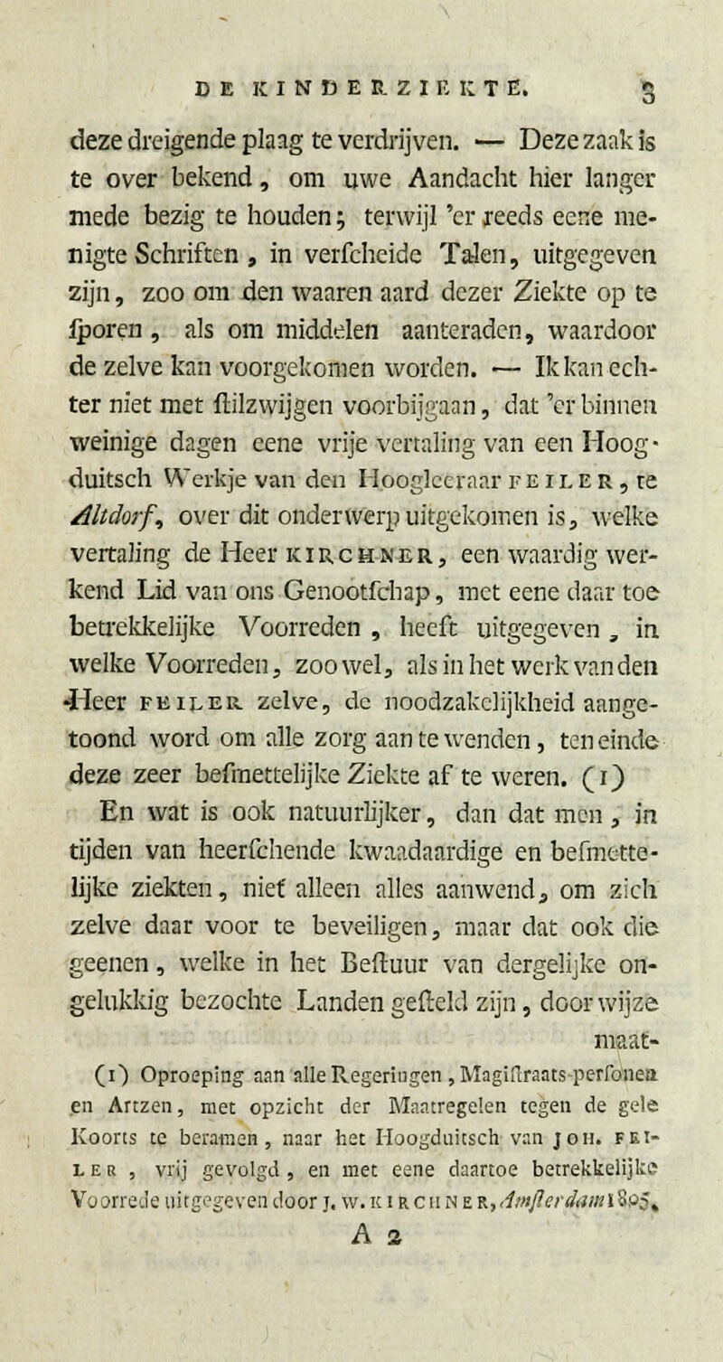 deze dreigende plaag te verdrijven. — Deze zaak is te over bekend, om uwe Aandacht liier langer mede bezig te Iiouden; terwijl 'er reeds eene me- nigte Schriften , in verfcheide Talen, uitgegeven zijn, zoo om écn waaren aard dezer Ziekte op te iporen, als om middelen aanteradcn, waardoor de zelve kan voorgekomen worden. — Ik kan ech- ter niet met ftilzwijgen voorbijgaan, dat 'er binnen weinige dagen eene vrije vertaling van een Hoog- duitsch Werkje van den Hooglceraar f e i l E r , re /lltdorf., over dit onderwerp uitgekomen is 3 welke vertaling de Heer kirchner, een waardig wer- kend Lid van ons Genootfchap, met eene daar toe beti-ekkelijke Voorreden , heeft uitgegeven , in welke Voorreden j zoowel, als in het werk vanden «Heer peiler, zelve, de noodzakelijkheid aange- toond word om alle zorg aan te wenden, teneinde 4eze zeer befmettelijke Ziekte af te weren, (i) ■ En wat is ook natuurlijker, dan dat men , in tijden van heerfchende kwaadaardige en befmette- lijke ziekten, niet alleen alles aanwend, om zich zelve daar voor te beveiligen, maar dat ook die geenen, welke in het Beftuur van dergelijke on- gelukkig bezochte Landen gefteld zijn, door wijze maat- (i) Oproeping aan alle Regeringen ,Magifiraats-perfönea en Artzen, met opzicht der Maatregelen tegen de gele Koorts te beramen 5 naar het lioogdiiitsch van joh. pei- ler , vrij gevolgd, en met eene daartoe betrekkelijke Voorrede uitgegeven door j. w. ic t r c ii n e K,<imjlerdami%9$^ A 2
