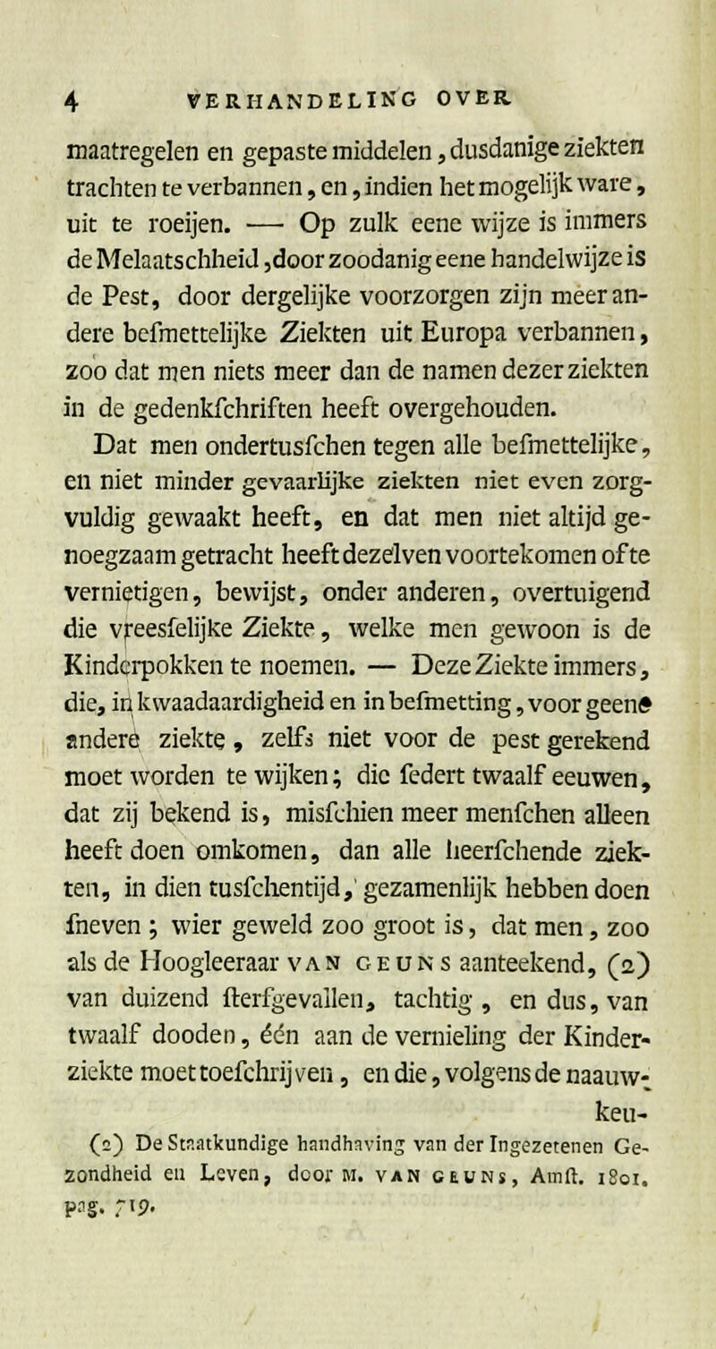 maatregelen en gepas te middelen, dusdanige ziekten trachten te verbannen, en, indien het mogelijk ware, uit te roeijen. ■— Op zulk eene wijze is immers de Melaatschheid ,door zoodanig eene handelwijze is de Pest, door dergelijke voorzorgen zijn meer an- dere befmettelijke Ziekten uit Europa verbannen, zoo dat men niets meer dan de namen dezer ziekten in de gedenkfchriften heeft overgehouden. Dat men ondertusfchen tegen alle befmettelijke, en niet minder gevaarlijke ziekten niet even zorg- vuldig gewaakt heeft, en dat men niet altijd ge- noegzaam getracht heeft dezelvenvoortekomen ofte vernietigen, bewijst, onder anderen, overtuigend die vjreesfelijke Ziekte, welke men gewoon is de Kinderpokken te noemen. — Deze Ziekte immers, die, in kwaadaardigheid en inbefmetting,voorgeenff andere ziekte, zelf^ niet voor de pest gerekend moet worden te wijken; die federt twaalf eeuwen, dat zij bekend is, misfchien meer menfchen alleen heeft doen omkomen, dan alle lieerfchende ziek- ten, in dien tusfchentijd,' gezamenlijk hebben doen fneven ; wier geweld zoo groot is, dat men, zoo als de Hoogleeraar van o e u n s aanteekend, (a) van duizend fterfgevallen, tachtig, en dus, van twaalf doeden, één aan de vernieling der Kinder- ziekte moet toefchrij ven, en die, volgens de naauw- keu- (2) De Staatkundige handhaving van der Ingezetenen Ge- zondheid eu Leven, door m. van ceuns, Amft. i8oi. png. rip.