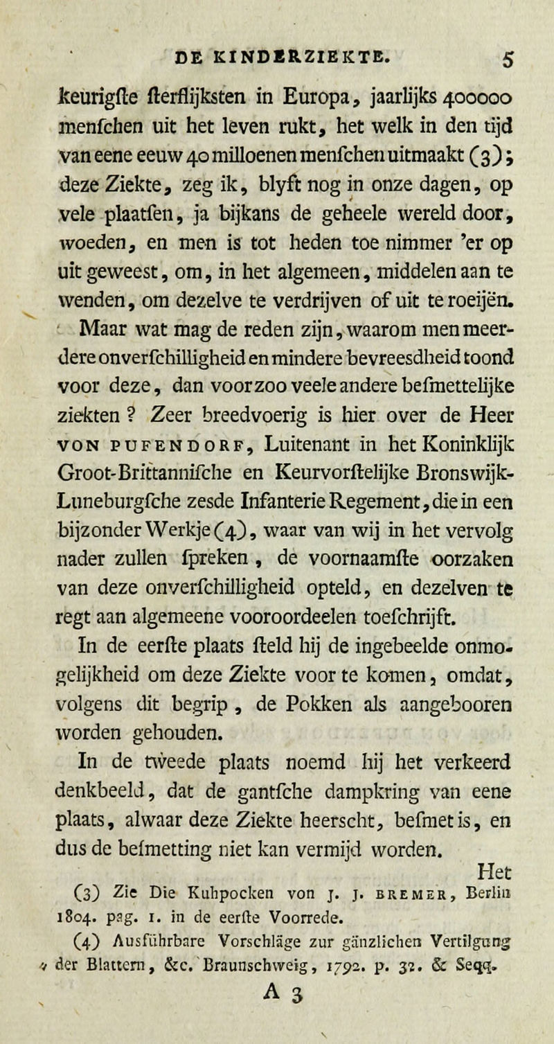 Jkeurigfte fterflijksten in Europa, jaarlijks 400000 menfchen uit het leven rukt, het welk in den tijd van eene eeuw 40 muloenen raenfchen uitmaakt (3); deze Ziekte, zeg ik, blyft nog in onze dagen, op .vele plaatfen, ja bijkans de geheele wereld door, woeden, en men is tot heden toe nimmer 'er op uitgeweest, om, in het algemeen, middelen aan te wenden, om dezelve te verdrijven of uit teroeijën. ■ Maar wat mag de reden zijn, waarom men meer- dere onverfchilligheid en mindere bevreesdheid toond voor deze, dan voorzoo veeleanderebefmettelijke ziekten ? Zeer breedvoerig is hier over de Heer voN PUFENDORF, Luitenant in het Koninklijk Groot-Brittannifche en Keurvorftelijke Bronswijk- Luneburgfche zesde Infanterie Regement, die in een bijzonder Werkje (4), waar van wij in het vervolg nader zullen fpreken , de voornaarafte oorzaken van deze onverfchilligheid opteld, en dezelven te regt aan algemeene vooroordeelen toefchrijft. In de eerfte plaats field hij de ingebeelde onmo- gelijkheid om deze Ziekte voor te komen, omdat, volgens dit begrip , de Pokken als aangebooren worden gehouden. In de nveede plaats noemd hij het verkeerd denkbeeld, dat de gantfche dampkring van eene plaats, alwaar deze Ziekte heerscht, befraetis, en dus de belmetting niet kan vermijd worden. Het (3) Zie Die Kulipocken von j. j. bremer, Berliii 1804. pag. I. in de eerfte Voorrede. (4) Ausfiiiirbare Vorscblage zur gSnzltchen VertiJgung '4 der Blattem, &c.'Braunschvveig, 1792. p. s?. & Seqq. A3