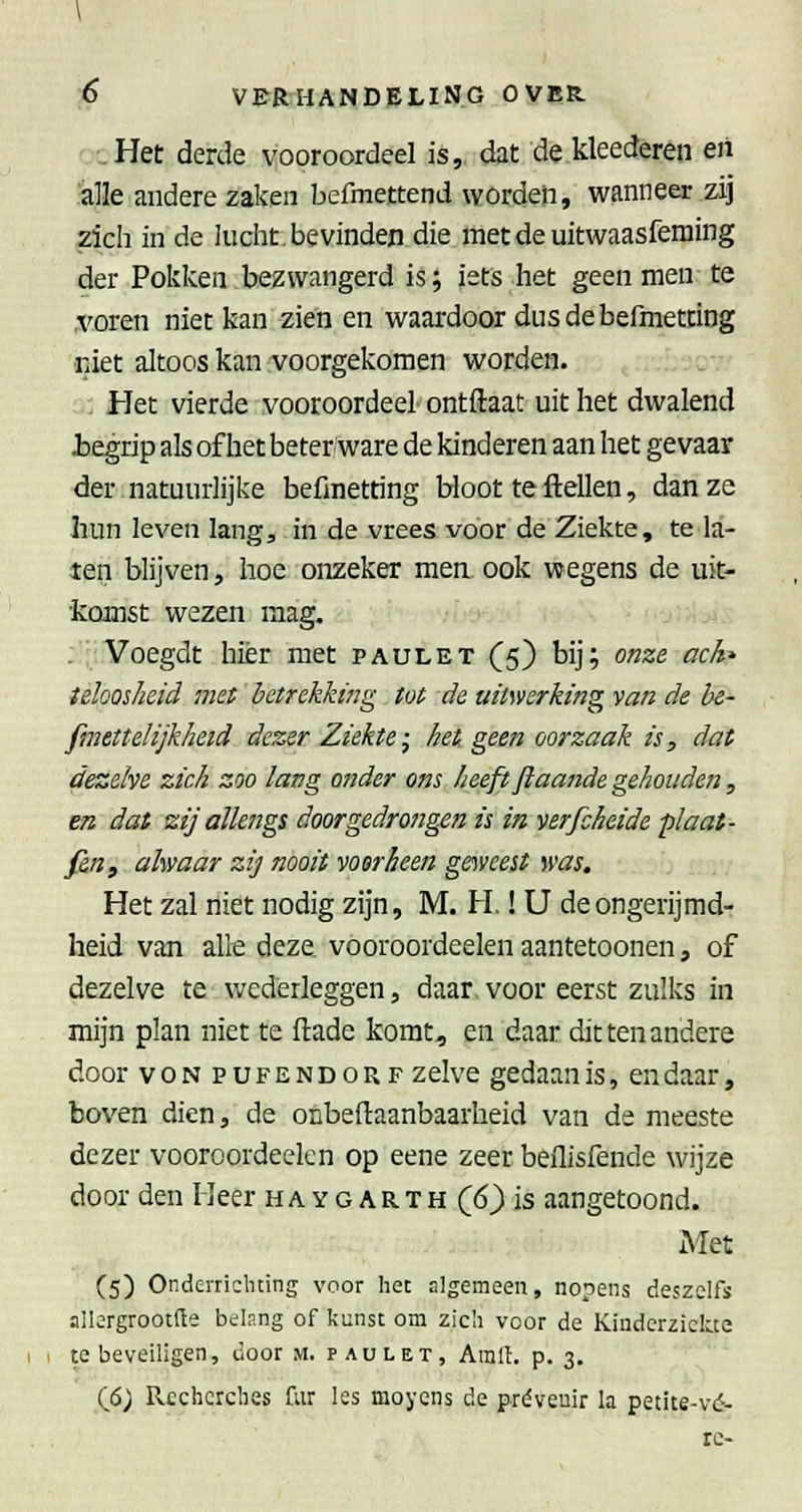 ..Het derde vooroordeel is, dat dekleederen en 'alle andere zaken befmettend worden, wanneer zij zich in de luclit. bevinden die metdeuitwaasfeming der Pokken bezwangerd is; iets het geen men te .voren niet kan zien en waardoor dusdebefmetting •niet altoos kan voorgekomen worden. : Het vierde vooroordeel ontftaat uit het dwalend Jbegrip als of het beter ware de kinderen aan het gevaar der.natuurlijke befinetting Hoot teftellen, dan ze liun leven lang, in de vrees voor de Ziekte, te la- ten blijven, hoe onzeker men. ook wegens de uit- komst wezen mag. . Voegdt hier met paulet (5) bij; onze ach* teïoosheid met betrekking . tot de uitwerking van de h&- pmettelijkheid dezer Ziekte-^ het geen oorzaak is, dat dezelve zich zoo lang ander ons heeft ftaande gehouden, en dat zij allengs doorgedrongen is in verfcheide plaat- fin f alwaar zij nooit voorheen goveest was. Het zal niet nodig zijn, M. H.! U de ongerijmd- heid van alle deze. vooroordeelen aantetoonen, of dezelve te wederleggen, daar. voor eerst zulks in mijn plan niet te flade komt, en daar dit ten andere door voNPUFENDORF zelve gedaan is, en daar, boven dien, de onbeftaanbaarheid van de meeste dezer vooroordeelen op eene zeer beilisfende wijze door den Heer haygarth (6) is aangetoond. xMet C5) Onderrichting voor het algemeen, nopens deszclfs allergrootfte belang of kunst om zich voor de Kinderziekte te beveiligen, door m. paulet, Amll. p. 3. (6; Recherches fiir les moyens de préveuir la petite-vd- re-
