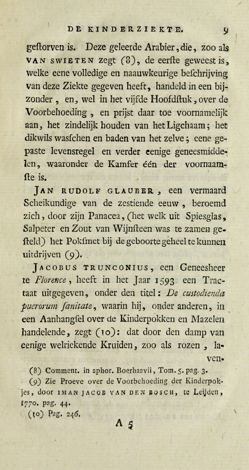 geftorven is. Deze geleerde Arabier,die, zoo als VAN swiETEN Zegt C8), de eerfte geweest is, welke eene volledige en naauwkeurige befchrijving van deze Ziekte gegeven heeft, handeld in een bij- zonder , en, wel in het vijfde Hoofdftuk, over de Voorbehoeding , en prijst daar toe voornamelijk aan, het zindelijk houden van het Ligchaara; het dikwils wasfchen en baden van het zelve; eene ge- paste levensregel en verder eenige geneesmidde- len, waaronder de Kamfer één der voornaam- fte is. Jan rudolf glauber , een vermaard Scheikundige van de zestiende eeuw , beroemd zich, door zijn Panacea, (het welk uit Spiesglas, Salpeter en Zout van Wijnfteen was te zamen ge- fteld) het Pokfmet bij de geboorte geheel te kunnen uitdrijven (9). Jacobus trunconius, een Geneesheer te Florence , heeft in het Jaar 1593 een Trac- taat uitgegeven, onder den titel: De custodienda puerorum fatiitate^ waarin hij, onder anderen, in een Aanhangfel over de Kinderpokken en Mazelen handelende, zegt (lo): dat door den damp van eenige welriekende Kruiden, zoo als rozen , la- ven- (8) Comment. in aphor. Boerhanvü, Tom.5. pag. 3. (9) Zie Proeve over de Voorbehoeding der Kinderpok- jes, door iMAN jAcoE VAN DEN BOSCH, te Leijdcn, 1770. pag. 44. (10) Pag. 245. A5