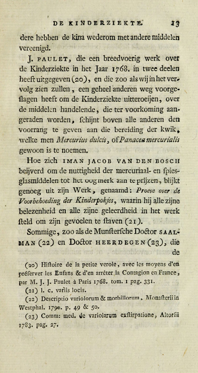 dere hebben de kina wederom met andere middelen vereenigd. J. PAU LET, die een breedvoerig werk over de Kinderziekte in tiet Jaar 1768. in twee deelen heeft uitgegeven (20), en die zoo als wij in het ver* vo]g zien zullen, een geheel anderen weg voorge- flagen heeft om de Kinderziekte uitteroeijen, over de middelen handelende, die ter voorkoming aan- geraden worden, fchijnt boven alle anderen den voorrang te geven aan die bereiding der kwik, welke men Mercurius dukis^ oïPanaceamercurialis gewoon is te noemen. Hoe zich iman jacob vandenbosch beijverd om de nuttigheid der mercuriaal- en fpies- glasmiddelen tot het ougmerk aan te prijzen, blijkt genoeg uit zijn Werk, genaamd: Proeve over dt Voorbehoeding der Kinderpokjes, waarin hij alle zijne belezenheid en alle zijne geleerdheid in het werk fteld om zijn gevoelen te ftaven (21^. Sommige, zoo als de Munfterfche Doftor s aal- man (22) en Dodor heerdegen (23}, die de (20) Hiftoire de la petite verole, avec les moyens d'ett préferver les Enfans & d'en arréter la Contagion en France, par M. J. J. Paulet 4 Paris 17Ó8. tom. i pag. 331. (21) 1. c. var'iis locis. (22) Descriptio variolorum & morhillonim, Monafteril in Westphal. 179e. p, 49 & 50. (23) Coram: med. de variolaxutn exftirpatione, Altorfii 1783- pag. 27-