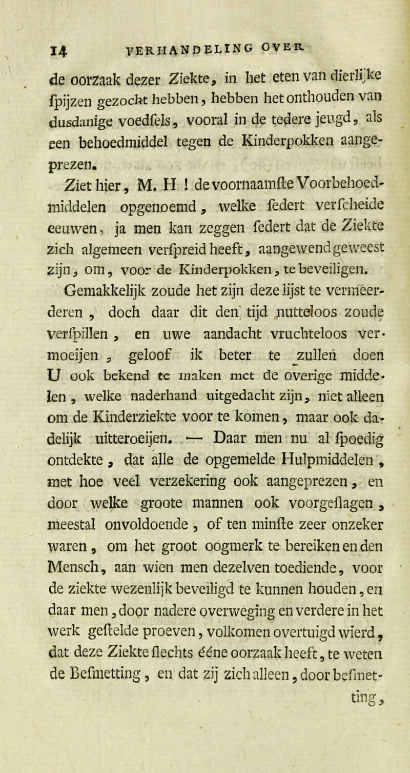 de oorzaak dezer Ziekte, in het eten van dierlijke fpijzen gezocht hebben, hebben het onthouden van dusdanige voedfels, vooral in de tedere jeugd, als een behoedmiddel tegen de Kinderpokken aange- prezen. Ziet hier, M. H ! devoornaamfte Voorbehoed- middelen opgenoemd, welke federt verfcheide eeuwen, ja men kan zeggen federt dat de Zielcte zich algemeen verfpreid heeft, aangewend geweest zijn, om, voorde Kmderpokken, te beveiligen. Gemakkelijk zoude het zijn deze lijst te vermeer- deren , doch daar dit den tijd nutteloos zoude verfpillen , en uwe aandacht vruchteloos ver- moeijen , geloof ik beter te zullen doen U ook bekend te maken met de overige midde- len , welke naderhand uitgedacht zijn, niet alleen om de Kinderziekte voor te komen, maar ook da- delijk uitteroeijen. •— Daar men nu al fpoedig ontdekte , dat alle de opgemelde Hulpmiddelen , met hoe veel verzekering ook aangeprezen, en door welke groote mannen ook voorgeflagen, meestal onvoldoende , of ten minfte zeer onzeker waren, om het groot oogmerk te bereiken en den Mensch, aan wien men dezelven toediende, voor de ziekte wezenlijk beveiligd te kunnen houden, en daar men, door nadere overweging en verdere in het werk geftelde proeven, volkomen overtuigd wierd, dat deze Ziekte flechts ééne oorzaak heeft, te weten de Befmetting, en dat zij zich alleen, door befmet-