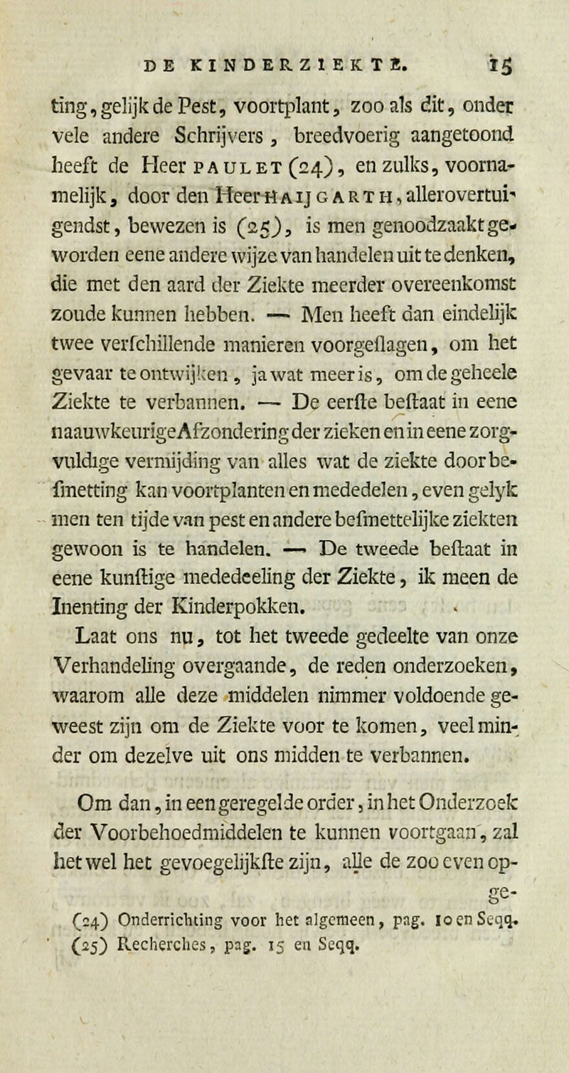 ting, gelijk de Pest, voortplant, zoo als dit, onder vele andere Schrijvers , breedvoerig aangetoond heeft de Heer p a ul et (24), en zulks, voorna- melijk , door den Heer H a ij g a R T h , allerovertui' gendst, bewezen is (clk), is men genoodzaakt ge- worden eene andere wijze van handelen uit te denken, die met den aard der Ziekte meerder overeenkomst zoude kunnen hebben. — Men heeft dan eindelijk twee verfchillende manieren voorgeflagen, om het gevaar te ontwijken, ja wat meer is, omdegeheele Ziekte te verbannen. — De eerde beftaat in eene naauwkeurigeAfzondering der zieken en in eene zorg- vuldige vermijding van alles wat de ziekte doorbe- fmetting kan voortplanten en mededelen, even gelyk men ten tijde van pest en andere befmettelijke ziekten gewoon is te handelen. —> De tweede beftaat in eene kunftige mededceling der Ziekte, ik meen de Inenting der Kinderpokken. Laat ons nu, tot het tweede gedeelte van onze Verhandeling overgaande, de reden onderzoeken, waarom alle deze middelen nimmer voldoende ge- weest zijn om de Ziekte voor te komen, veel min- der om dezelve uit ons midden te verbannen. Om dan, in een geregelde order, in het Onderzoek der Voorbehoedmiddelen te kunnen voortgaan, zal het wel het gevoegelijkfte zijn, aUe de zoo even op- ge- , (24) Onderrichting voor het algemeen, pag, loenSeqq. (25) Recherches, pag. 15 en Seqq.