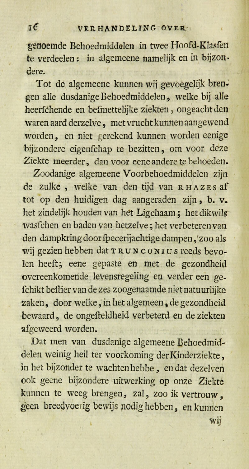 genoemde Behoedmiddalen in twee Hoofd-KIasfeii te verdeden: in algemeene namelijk en in bijzon- dere. Tot de algemeene knnnen wij gevoegelijk bren- gen alle dusdanige Behoedmiddelen, welke bij alle heerfdiende en befmettelijke ziekten, ongeacht den waren aard derzelve, met vrucht kunnen aangewend worden, en niet c;erekend kunnen worden eenige bijzondere eigenfchap te bezitten, om voor deze Ziekte meerder, dan voor eene andere te behoeden. Zoodanige algemeene Voorbehoedmiddelen zijn de zulke , welke van den tijd van r h a z e s af tot 'op den huldigen dag aangeraden zijn, b. v. het zindelijk houden van het Ligchaam; hetdikwilff wasfchen en baden van hetzelve; het verbeteren van den dampkring door fpecerijachtige dampen,'zoo als wij gezien hebben datTRUNcoNius reeds bevo- len heeft; eene gepaste en met de gezondheid overeenkomende levensregeling en verder een ge- fchikt beftier van de zes zoogenaamde niet natuurlijke zaken, door welke, in het algemeen, de gezondheid bewaard, de ongefleldheid verbeterd en de ziekten afgeweerd worden. Dat men van dusdanige algemeene Behoedmid- delen weinig heil ter voorkoming der Kinderziekte, in het bijzonder te wachten hebbe, en dat dezelven ook geene bijzondere uitwerking op onze Ziekte kunnen te weeg brengen, zal, zoo ik vertrouw, geen breedvoeiig bewijs nodig hebben, en kunnen wij