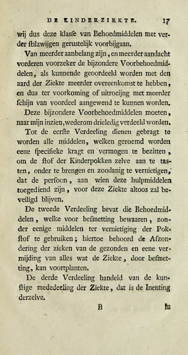 ' wij dus deze klasfe van Behoedmiddelen met ver- der flilzwijgen gerustelijk voorbijgaan. Van meerder aanbelang zijn, en meerder aandacht vorderen voorzeker de bijzondere Voorbehoedmid* delen 3 als kunnende geoordeeld worden met den aard der Ziekte meerder overeenkomst te hebben, en dus ter voorkoming of uitroeijng met meerder fchijn van voordeel aangewend te kunnen worden. Deze bijzondere Voorbehoedmiddelen moeten, naar mijn inzien, wederom drieledig verdeeld worden. Tot de eerfte Verdeeling dienen gebragt te worden alle middelen, welken geroemd worden eene fpecifieke kragt en' vermogen te bezitten , om de ftof der Kinderpokfcen zelve aan te tas- ten , onder te brengen en zoodanig te vernietigen,' dat de perfoon, aan wien deze hulpmiddelen toegediend zijn, voor deze Ziekte altoos zal be- veiligd blijven. De tweede Verdeeling bevat die Behoedmid- delen , welke voor befmetting bewaaren , zon- der eenige middelen ter vernietiging der Pok- ftof te gebruiken; hiertoe behoord de Afzon» dering der zieken van de gezonden en eene ver- mijding van alles wat de Ziekte, door befmet- ting, kan voortplanten. De derde Verdeeling handeld van de kun- ftige mededecling der Ziekte, dat is de Inenting derzelve. fi IQ