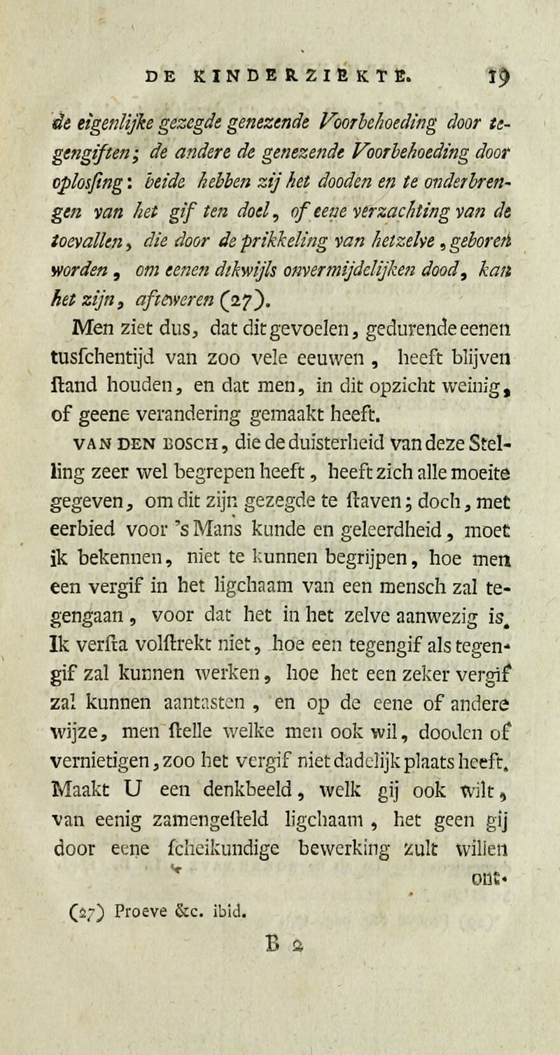 èe eigenlijke gezegde genezende Voorhehoeding door te- gengiften; de andere de genezende Voorhehoeding door oplosfing: heide hebben zij het dooden en te onderbren- gen van het gif ten doel, of eeae verzachting van de toevallen, die door de prikkeling van hetzelve, gehore/i worden , om eenen dikwijls onverrnijdelijken dood^ kan het zijn, af toveren (o.'^^. Men ziet dus, dat dit gevoelen, gedurende eenen tusfchentijd van zoo vele eeuwen , heeft blijven ftand houden, en dat men, in dit opzicht weinig, of geene verandering gemaakt heeft. VAN DEN BOSCH, die de duisterheid van deze Stel- ling zeer wel begrepen heeft, heeft zich alle moeite gegeven, om dit zijn gezegde te ftaven; doch, met eerbied voor 's Mans kunde en geleerdheid, moet ik bekennen, niet te kunnen begrijpen, hoe men een vergif in het ligchaam van een mensch zal te- gengaan , voor dat het in het zelve aanwezig is. Ik verfta volftrekt niet, hoe een tegengif als tegen- gif zal kunnen werken, hoe het een zeker vergif zal kunnen aantiistcn , en op de cene of andere wijze, men ftelle welke men ook wil, dooden of vernietigen, zoo het vergif niet dadelijk plaats heeft. Maakt U een denkbeeld, welk gij ook wilt, van eenig zamengefteld ligchaam , het geen gij door eene fcheikundige bewerking zult wilieii * ODE' (i7) Proeve &c. ibid. B %
