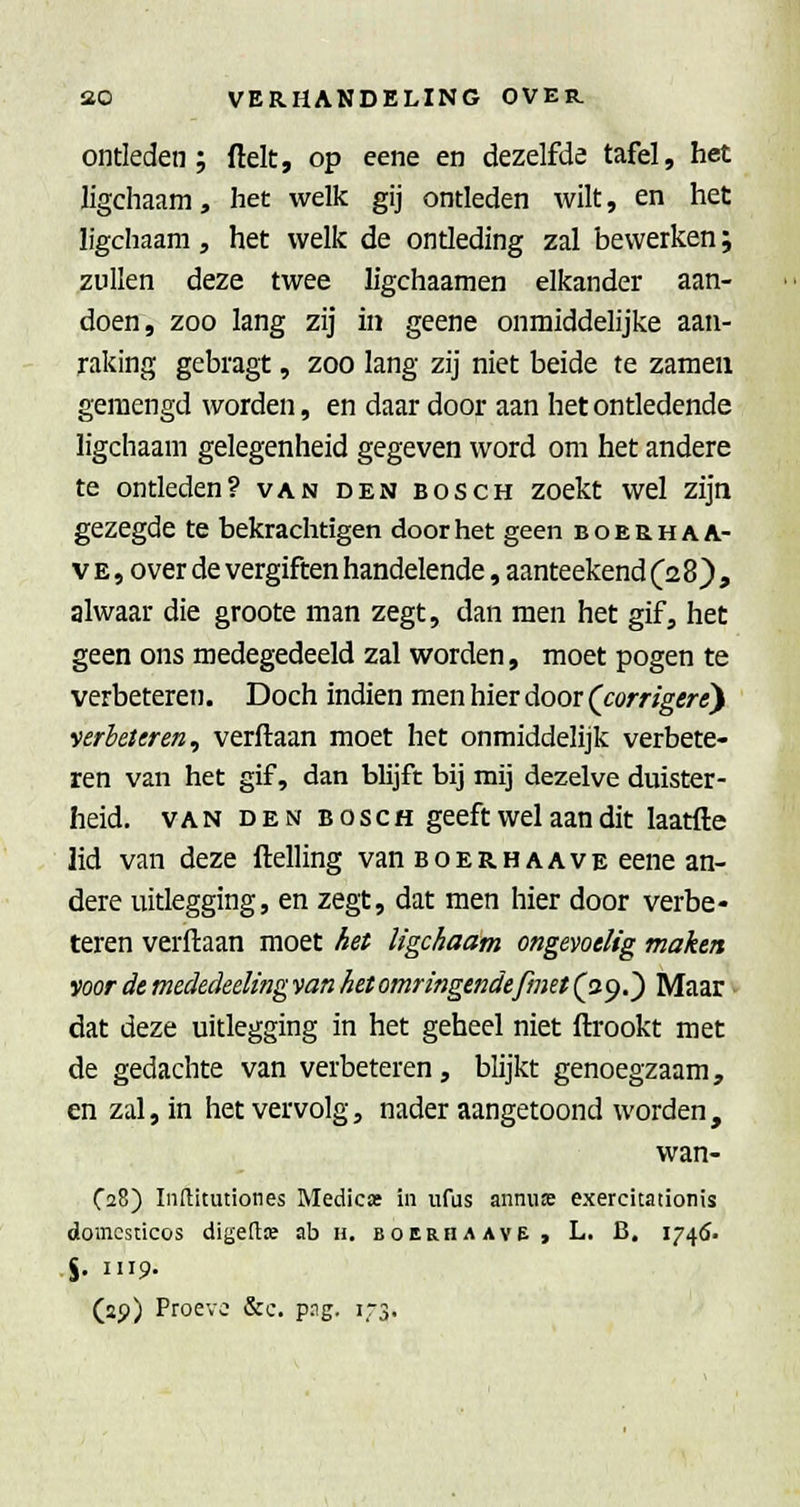 ontleden; ftelt, op eene en dezelfde tafel, het ligchaam, het welk gij ontleden wilt, en het ligchaam, het welk de ontleding zal bewerken; zullen deze twee h'gchaamen elkander aan- doen, zoo lang zij in geene onmiddelijke aan- raking gebragt, zoo lang zij niet beide te zameu gemengd worden, en daar door aan het ontledende ligchaam gelegenheid gegeven word om het andere te ontleden? van den bosch zoekt wel zijn gezegde te bekrachtigen door het geen boerhaa- V E, over de vergiften handelende, aanteekend (28}, alwaar die groote man zegt, dan men het gif, het geen ons medegedeeld zal worden, moet pogen te verbeteren. Doch indien men hier door (j:orrigerey verbeteren, verflaan moet het onmiddelijk verbete- ren van het gif, dan blijft bij mij dezelve duister- heid. VAN DEN BOSCH geeft wel aan dit laatfte lid van deze Helling van boerhaave eene an- dere uitlegging, en zegt, dat men hier door verbe- teren verftaan moet het ligchaam ongevoelig maken voor de mededeeling van het omringendefmet (29.) Maar dat deze uitlegging in het geheel niet ftrookt met de gedachte van verbeteren, blijkt genoegzaam, en zal, in het vervolg, nader aangetoond worden, wan- Ca8) Inllitutiones Medicat in iifus annuie exercitationis domcscicos digetlK ab n. boerha ave, L. B. 1746. %. 1119.