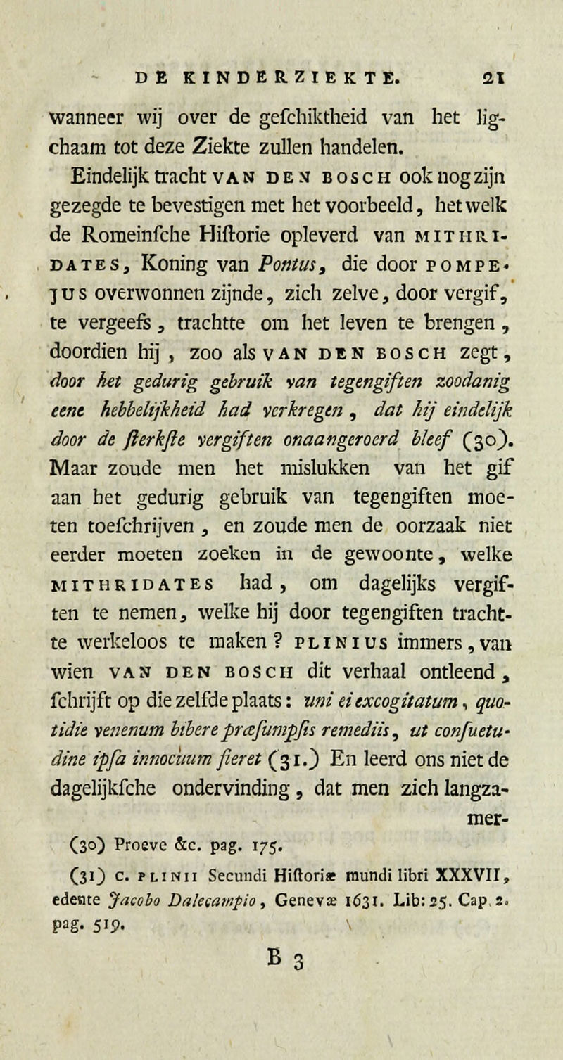 wanneer wij over de gefchiktheid van het ]ig- chaam tot deze Ziekte zullen handelen. Eindelijk tracht VAN de.v bosch ooknogzijn gezegde te bevestigen met het voorbeeld, hetwelk de Romeinfche Hiftorie opleverd van mithri- . DATES, Koning van Po»tus, die door pompe- JUS overwonnen zijnde, zich zelve, door vergif, te vergeeft, trachtte om het leven te brengen, doordien hij , zoo als van den bosch zegt, door het gedurig gebruik van tegengiften zoodanig eent hebbelijkheid had verkregen , dat hij eindelijk door de fterkjie vergiften onaangeroerd bleef (^30). Maar zoude men het mislukken van het gif aan bet gedurig gebruik van tegengiften moe- ten toefchrijven , en zoude men de oorzaak niet eerder moeten zoeken in de gewoonte, welke MiTHRiDATEs had, om dagelijks vergif- ten te nemen, welke hij door tegengiften tracht- te werkeloos te maken? plinius immers,van wien VAN den bosch dit verhaal ontleend, fchrijft op die zelfde plaats: uni eiexcogitatum, quo- tidie venenum btbere prafumpjis remediis, ut confuetu- dine ipfa innocuum fieret (^310 En leerd ons niet de dagelijkfche ondervinding, dat men zich langza- mer- (30) Proeve &c. pag. 175. (31) c. PLiNii Secundi Hiftori» mundi libri XXXVII, edente Jacobo Dalecampio, Genevas ió3i. Lib:25. Caps. pag. 515). B3