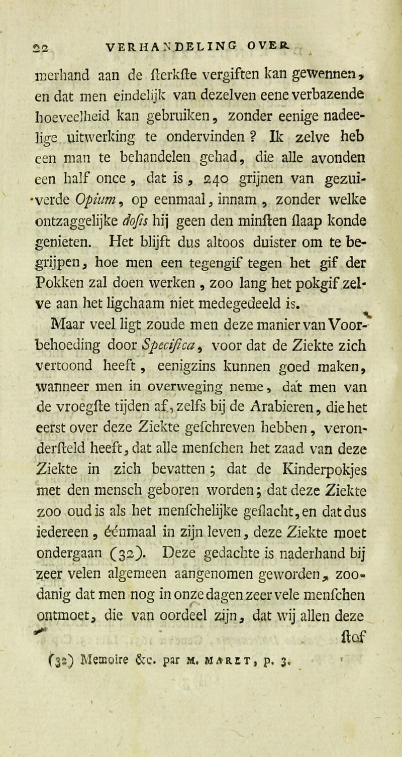 merliand aan de flerkfte vergiften kan gewennen, en dat men eindelijk van dezelven eene verbazende hoeveelheid kan gebruiken, zonder eenige nadee- lige uitwerking te ondervinden ? lic zelve heb een man te behandelen gehad, die alle avonden een half once, dat is, 240 grijnen van gezui- •verde Opium, op eenmaal, innam , zonder welke ontzaggelijke dofts hij geen den minften flaap konde genieten. Het blijft dus altoos duister om te be- grijpen , hoe men een tegengif tegen het gif der Pokken zal doen werken , zoo lang het pokgif zel- ve aan het ligchaam niet medegedeeld is. Maar veel ligt zoude men deze manier van Voor- behoeding door Specifica, voor dat de Ziekte zich vertoond heeft, eenigzins kunnen goed maken, wanneer men in overweging neme, dat men van de vroegfte tijden af, zelfs bij de Arabieren, die het eerst over deze Ziekte gefchreven hebben, veron- derfteld heeft, dat alle raenfchen het zaad van deze Ziekte in zich bevatten; dat de Kinderpokjes met den mensch geboren worden; dat deze Ziekte zoo oud is als het menfchelijke geflacht,en dat dus iedereen, ét^umaal in zijn leven, deze Ziekte moet ondergaan (32). Deze gedachte is naderhand bij ^eer velen algemeen aangenomen geworden, zoo- danig dat men nog in onze dagen zeer vele menfchen ontmoet, die van oordeel zijn, dat wij allen deze •^ ftof fss) Memoire &c. par m. maret, p. 3.