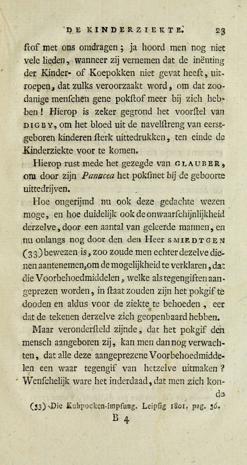 ftof met ons omdragen; ja hoord men nog niet vele lieden, wanneer zij vernemen dat de inenting der Kinder- of Koepokken niet gevat heeft, uit- roepen, dat zulks veroorzaakt word* om dat zoo- danige menfchen gene pokftof meer bij zich heb- ben ! Hierop is zeker gegrond het voordel van DiGBY, om het bloed uit de navelftreng van eerst- geboren kinderen fterk uittedrukken, ten einde de Kinderziekte voor te komen. Hierop rust mede het gezegde van glauber, om door zijn Panacea het pokfmet bij de geboorte uittedrijven. Hoe ongerijmd nu ook deze gedachte wezen moge, en hoe duidelijk ookdeonwaarfchijnlijkheid derzelve,door een aantal van geleerde mannen, en nu onlangs nog door den den Heer smiedtgen (33)be\vezen is, zoo zoude men echter dezelve die- nen aanfenemen,om de mogelijkheid te verklaren, da; die Voorbehoedmiddelen, welke als tegengiften aan- geprezen worden, in ftaat zouden zijn het pokgif te dooden en aldus voor de ziekte te behoeden , eer dat de tekenen derzelve zich geopenbaard hebben. Maar veronderfteld zijnde, dat het pokgif den mensch aangeboren zij, kan men dan nog verwach- ten , dat alle deze aangeprezene Voorbehoedmidde- len een waar tegengif van hetzelve uitmaken ? Wenfchelijk ware het inderdaad, dat men zich kon- da (33)>Die Kiihpocken-impfung. LeipHg 1801, pag. 16. B4