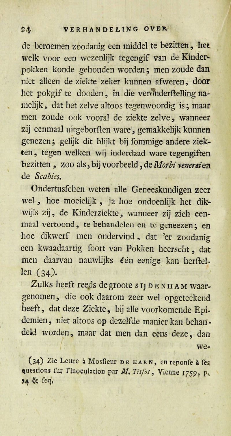 de beroemen zoodanig een middel te bezitten, het welk voor een wezenlijk tegengif van de Kinder- pokken konde gehouden vi^orden; men zoude dan niet alleen de ziekte zeker kunnen afweren, door het pokgif te doeden, in die verSbderftelling na- melijk, dat het zelve altoos tegenwoordig is; maar men zoude ook vooral de ziekte zelve, wanneer zij eenmaal uitgeborften ware, gemakkelijk kunnen genezen; gelijk dit blijkt bij fommige andere ziek- ten , tegen welken wij inderdaad ware tegengiften bezitten , zoo als, bij voorbeeld, de Morli venereim. de Scabies. Ondertusfchen weten alle Geneeskundigen zeer wel, hoe moeielijk , ja hoe ondoenlijk het dik- wijls zij, de Kinderziekte, wanneer zij zich een- maal vertoond, te behandelen en te geneezen; en hoe dikwerf men ondervind, dat 'er zoodanig een kwaadaartig foort van Pokken heerscht, dat men daarvan nauwlijks één eenige kan herftel- ien (34), Zulks heeft ree.ds de groote s ij d e n h a m waar- genomen , die ook daarom zeer wel opgeteekend heeft, dat deze Ziekte, bij alle voorkomende Epi- demien, niet altoos op dezelfde manier kan behan • deld Tvorden, maar dat men dan eens deze, dan we- (34) 2ie Lettre i Mosfieur de haen, en reponfe ^ fes ^uestionj fur 1'inoculation par M. Tisfoi, Vienne i^'Sp, p»