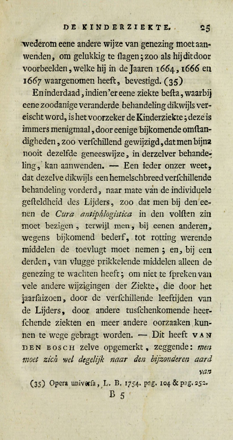 wederom eene andere wijze van genezing moet aan- wenden, om gelukkig te flagenjzoo als hij dit door voorbeelden, welke hij in dejaaren 1664,1666 en 1667 waargenomen heeft, bevestigd. (^35) En inderdaad, indien'er eene ziekte befta, waarbij eene zoodanige veranderde behandeling dikwijls ver- eischt word, is het voorzeker de Kinderziekte; deze is immers menigmaal, door eenige bijkomende omftan- digh eden, zoo verfchillend gewijzigd, dat men bijna nooit dezelfde geneeswijze, in derzelver behande- ling,'kan aanwenden. — Een ieder onzer weet, dat dezelve dikwijls eenhemelschbreedverfchillende behandeling vorderd, naar mate van de individuele gefteldheid des Lijders, zoo dat men bij den ee- nen de Cura antiphlogütica in den volftcn zin moet bezigen , terwijl men, bij eenen anderen, wegens bijkomend bederf, tot rotting werende middelen de toevlugt moet nemen ; en, bij een derden, van vlugge prikkelende middelen alleen de genezing te wachten heeft; om niette fprekenvan vele andere wijzigingen der Ziekte, die door het jaarfaizoen, door de verfchillende leeftijden van de Lijders, door andere tusfchenkomende heer- fchende ziekten en meer andere oorzaaken, kun- nen te wege gebragt worden, — Dit heeft van DEN BOSCH zelve opgemerkt, zeggende: mm moet zich ml degelijk naar den bijzonderen aard \a?i (35) Opera univwfa, L. B. 1754. png, 104 & png, 25a. ' B 5