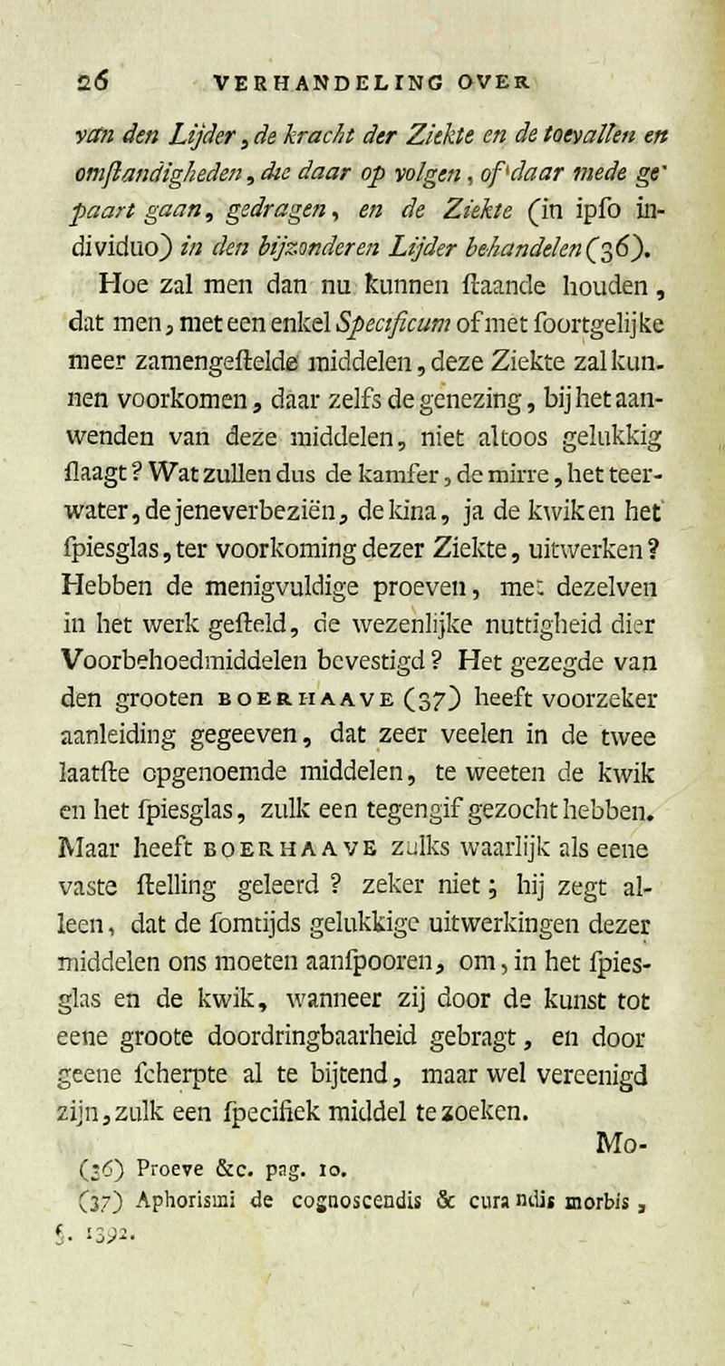 yM den Lijder, de krac/ii der Ziekte en de toevallen en omjlandigheden, die daar op volgen, of'daar mede ge' paart gaan, gedragen^ en de Ziekte (in ipfo in- dividuo) in den bijzonderen Lijder behandelen(0^6^ Hoe zal men dan nu kunnen flaande houden, dat men, met een enkel Specificum of met foortgelijke meer zamengeftelde middelen, deze Ziekte zal kun. nen voorkomen, daar zelfs degenezing, bij het aan- wenden van deze middelen, niet altoos gelukkig flaagt ? Wat zullen dus de kamfer, de mirre, het teer- water, de jeneverbeziën, de kina, ja de kwik en het' fpiesglas, ter voorkoming dezer Ziekte, uitwerken ? Hebben de menigvuldige proeven, mee dezelven in het werk gefteld, de wezenlijke nuttigheid dier Voorbehoedmiddelen bevestigd ? Het gezegde van den grooten boer ha ave (37) heeft voorzeker aanleiding gegeeven, dat zeer veelen in de twee ïaatfte opgenoemde middelen, te weeten de kwik en het fpiesglas, zulk een tegengif gezocht hebben. Maar heeft boerhaave zülks waarlijk als eene vaste ftelling geleerd ? zeker niet; hij zegt al- leen , dat de foratijds gelukkige uitwerkingen dezer middelen ons moeten aanfpooren, om, in het fpies- glas en de kwik, wanneer zij door de kunst tot eene groote doordringbaarheid gebragt, en door geene fcherpte al te bijtend, maar wel vereenigd zijn, zulk een fpecifiek middel te zoeken. Mo- (£6) Proeve &c. pag. 10. (37) Aphorismi de cosaoscendis & cura ntUt morbis, S- '-ir-