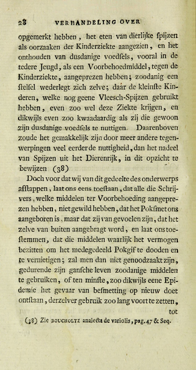 opgemerkt hebben , het eten van dieriijke fpijzen als oorzaaken der Kinderziekte aangezien, en het onthouden van dusdanige voedfels, vooral in de tedere Jeugd, als een Voorbehoedmiddel, tegen de Kinderziekte, aangeprezen hebben; zoodanig een fcelfel wederlegt zich zelve; daar de kleinfte Kin- deren, welke noggeene Vleesch-Spijzen gebruikt hebben, even zoo wel deze Ziekte krijgen, en dikwijls even zoo kwaadaardig als zij die gewoon zijn dusdanige voedfels te nuttigen. Daarenboven zoude het gemakkelijk zijn door meer andere tegen- werpingen veel eerderde nuttigheid,dan het nadeel van Spijzen uit het Dierenrijk, in dit opzicht te bewijzen (38) Doch voor dat wij van dit gedeelte des onderwerps af flappen, laat ons eens toeftaan, dat alle die Schrij- vers , welke middelen ter Voorbehoeding aangepre- zen hebben, niet gewild hebben, dat het Pokfraet ons aangeboren is, maar dat zij \'an gevoelen zijn, dat het zelve van buiten aangebragt word, en laat onstoe- fteramen, dat die middelen waarlijk het vermogen bezitten om het medegedeeld Pokgif te dooden en (te vernietigen; zal men dan niet genoodzaakt zijn, gedurende zijn ganfche leven zoodanige middelen te gebruiken, of ten minfte, zoo dikwijls eene Epi- demie het gevaar van befmetting op nieuw doet ontdaan, derzelver gebruik zoo lang voort te zetten, tot (38) Zie BOüCHOLTZ analeftadevariolis,p»g.47&Seq.