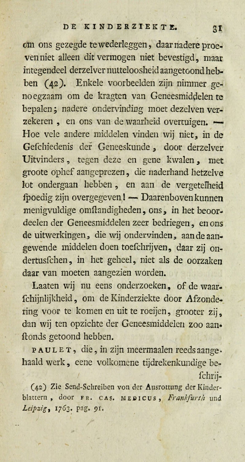 cm ons gezegde te wederleggen, daar nadere proe- ven niet alleen dit vermogen niet bevestigd, maar integendeel derzelver nutteloosheid aangetoond heb- ben (42). Enkele voorbeelden zijn nimmer ge- noegzaam om de kragten van Geneesmiddelen te bepalen j nadere ondervinding moet dezelven ver- zekeren , en ons van de waarheid overtuigen. —■ Hoe vele andere middelen vinden wij niet, in de Gefchiedenis der Geneeskunde, door derzelver Uitvinders, tegen deze en gene kwalen, met groote ophef aangeprezen, die naderhand hetzelve lot ondergaan hebben, en aan de vergetelheid fpoedig zijn overgegeven 1 — Daarenboven kunnen menigvuldige omilandigheden, ons, in het beoor- deelen der Geneesmiddelen zeer bedriegen, en ons de uitwerkingen, die wij ondervinden, aan de aan- gewende middelen doen toefchrijven, daar zij on- dertusfchen, in het geheel, niet als de oorzaken daar van moeten aangezien worden. Laaten wij nu eens onderzoeken, ofdewaar- fchijnlijkheid, om de Kinderziekte door Afzonde- ring voor te komen en uit te roeijen, grooter zij, dan wij ten opzichte der Geneesmiddelen zoo aan* flonds getoond hebben, p A u L E T, die, in zijn meermaalen reeds aange ■ haald werk, eene volkomene tijdrekenkundige be- fchrij- (42) Zie Send-Sclireiben von der Ausrottung der Kinder- blattern , door fr. cas. Mebicus, FranI'furth wxii Ldpzig, 1762. pag. pr.