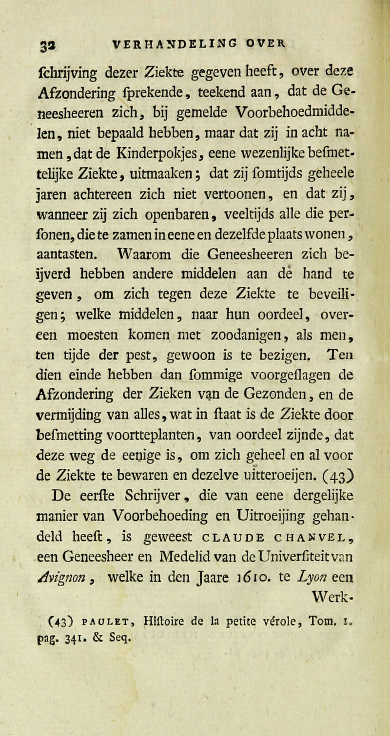 fchrijving dezer Ziekte gegeven heeft, over deze Afzondering fprekende, teekend aan, dat de Ge- neesheeren zichj bij gemelde Voorbehoedmidde- len, niet bepaald hebben, maar dat zij in acht na- men, dat de Kinderpokjes, eene wezenlijke befmet- telijke Ziekte, uitraaaken; dat zij fomtijds geheele jaren achtereen zich niet vertoonen, en dat zij, wanneer zij zich openbaren, veeltijds alle die per- fonen, die te zamen in eene en dezelfde plaats wonen, aantasten. Waarom die Geneesheeren zich be- ijverd hebben andere middelen aan dé hand te geven, om zich tegen deze Ziekte te beveili- gen; welke middelen, naar hun oordeel, over- een moesten komen met zoodanigen, als men, ten tijde der pest, gewoon is te bezigen. Ten dien einde hebben dan fommige voorgeflagen de Afzondering der Zieken v^n de Gezonden, en de vermijding van alles, wat in ftaat is de Ziekte door befmetting voortteplanten, van oordeel zijnde, dat deze weg de eenige is, om zich geheel en al voor de Ziekte te bewaren en dezelve uitteroeijen. (43) De eerfte Schrijver, die van eene dergelijke manier van Voorbehoeding en Uitroeijing gehan- deld heeft, is geweest claude chajjvel, een Geneesheer en Medelid van deUniverfiteitvan /Ivignon y welke in den Jaare 1610. te Lyo7i een Werk- C43) PAüLET, Hlftoire de la petite vérole, Tam. i. pag. 341. & Seq.