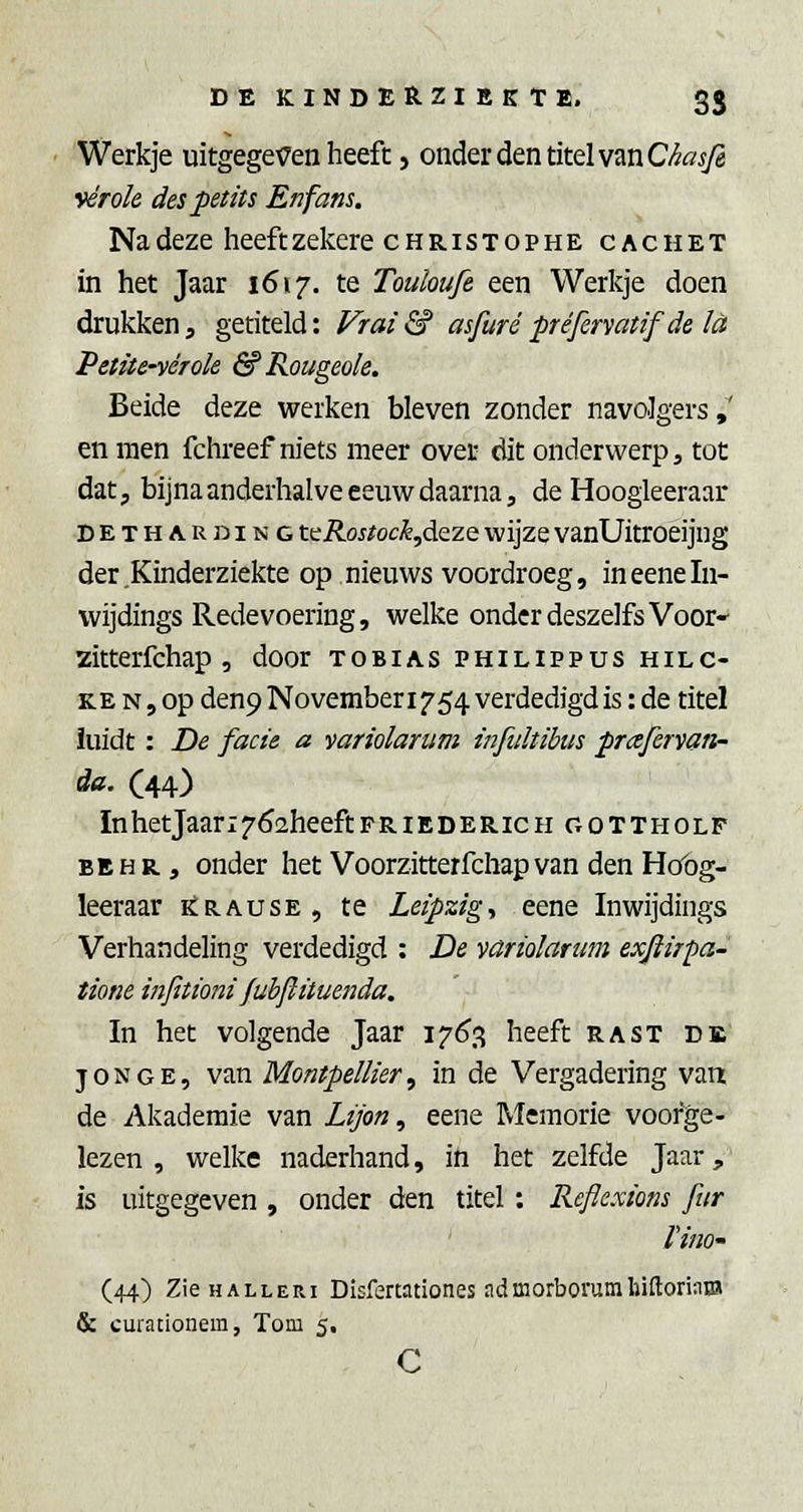 Werkje uitgeget7en heeft, onder den titel van C/Jö^ vérok des petüs Enfans. Na deze heeftzekere christophe cachet in het Jaar 1617. te Touloufe een Werkje doen drukken, getiteld: Fr ai & asfuré préfervatif de tó Petite-vérok & Rougeok. Beide deze werken bleven zonder navolgers,' en men fchreef niets meer over dit onderwerp 3 tot dat, bijna anderhalve eeuw daarna, de Hoogleeraar DETHA.RDING tcRostock^dczQ wijze vanUitroeijug der .Kinderziekte op nieuws voordroeg, ineeneln- vvijdings Redevoering, welke onderdeszelfs Voor* zitterfchap , door tobias philippus hilc- KE N, op denp November 1754 verdedigd is: de titel iuidt : De facie a variolantm infultibus praferyan- da. C44) InhetJaari^^aheeftFRiEDERicH oottholf BEHR, onder het Voorzitterfchapvan den Hot)g- leeraar i£rause, te Leipzigy eene Inwijdings Verhandeling verdedigd : De variolarum exftirpa- tione infitioni fubftituenda. In het volgende Jaar 17(^3 heeft rast de JONGE, van Montpellier, in de Vergadering van de Akaderaie van Lijon, eene Memorie voorge- lezen , welke naderhand, in het zelfde Jaar,' is uitgegeven , onder den titel: Reflexiom fur Vino- (44) ZieHALLERi Disfertationes admorborumhiftoriaBJ & curationera, Tom 5, c