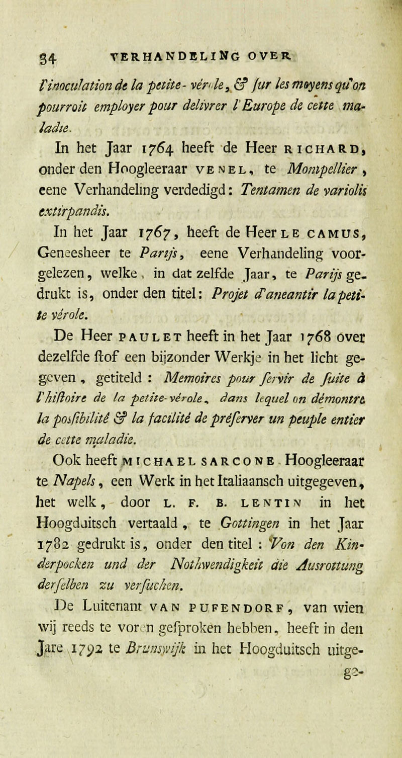 rinoculationde la peüte- vér^le, & ftir lesmoyensqu'on pourroit employer pour ddivrer l'Europe de cette ma- ladie. In het Jaar 1754 heeft de Heer richard, onder den Hoogleeraar VE NEL, te Mompel lier ^ eene Verhandehng verdedigd: Tentamen de variolis extirpandis. In het Jaar 1767, heeft de Heer le camus, Geneesheer te 'Parijs, eene Verhandeling voor- gelezen , welke , in dat zelfde Jaar, te Parijs ge- drukt is, onder den titel: Projet cTaneantir la pelt- te vérok. De Heer pau let heeft in het Jaar 1768 over dezelfde ftof een bijzonder Werkje in het licht ge- geven , getiteld : Memoires pour fervir de fuite a r hifi oir e de la peltte- véi-ole , dans leqttel on démontrt la posftbilitê & la facüitê de préferver un peupk entier de cctte maladie. Ook heeft michaelsarcone Hoogleeraar tt Napels, een Werk in hetItaliaansch uitgegeven, het welk, door l. f. b. lentim in het Hoogdaitsch vertaald , te Gouingen in het Jaar 1782 gedrukt is, onder den titel : ''Von den Kin- derpocken und der Notliweiidigkeii die Ausrottung derfelben zu yerfuchen. De Luitenant van pufendorf, van wien wij reeds te vor n gcfproken hebben. heeft in den Jare 1792 te Brunsmjk in het Hoogduitsch uitge- g2-