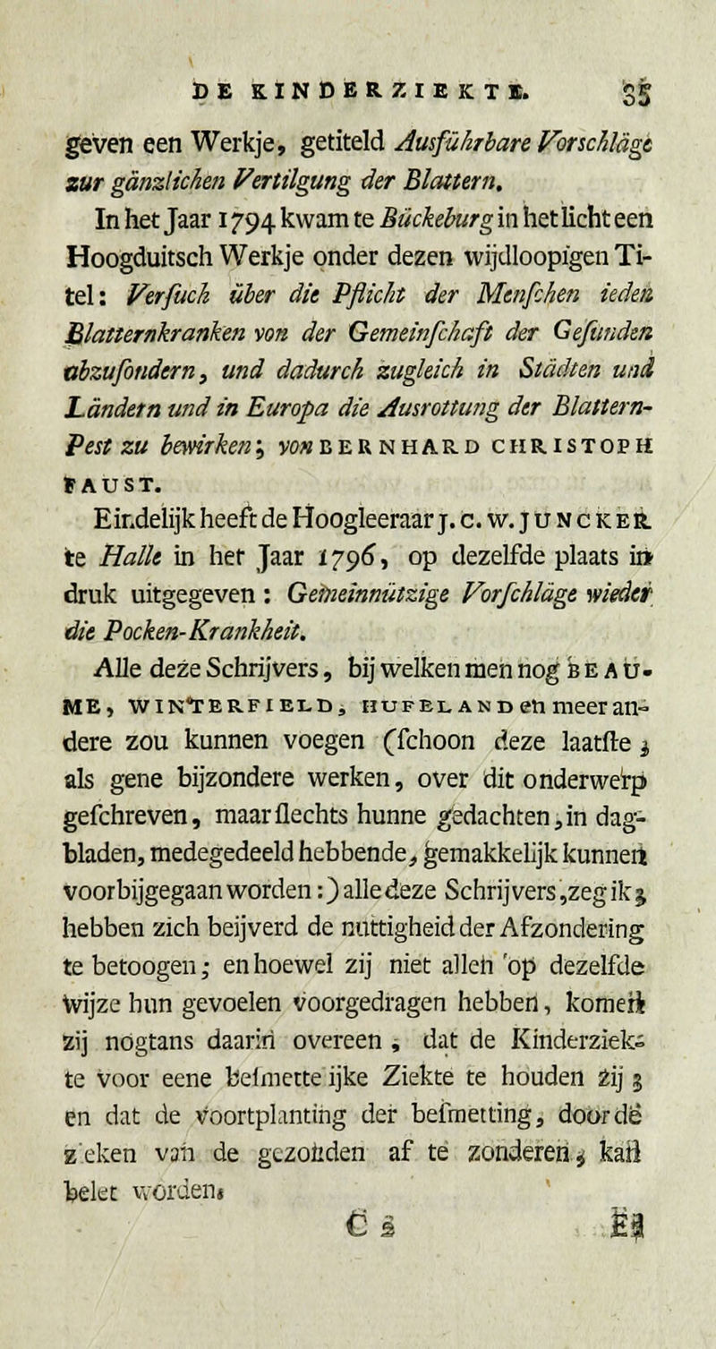 l^ven een Werkje, getiteld Ausfükrbare Vonchlagt zur ganzHchen f^eriügung der Blattem. In het Jaar 1794 kwam te Bückeburg in het licht een Hoogduitsch Werkje onder dezen wijdloopïgen Ti- tel: Vtrfuch über dit Pfiicht der Menfchen ieden Blaiternkranken von der Gemeinfchaft der Geftinden vbzufondern, und dadurch zuglekh in Stadten und Landetn und in Europa die Ausrottting der Blattern- Pest zu bmirken'^ vowbeunhard christoph »AÜST. Eindelijk heeft de Hoogleeraar j.c.w.Juncker. Ie HalU in her Jaar 1796, op dezelfde plaats i» druk uitgegeven : Geineinnützige Vorfchldge wieder die Pochen-Krankheit. Alle deze Schrijvers, bij welken men nog b e A u- ME, ■wiN*rERFiELD, HUFEL A N D eti meer an- dere zou kunnen voegen Cfchoon deze laatfte ^ als gene bijzondere werken, over dit onderwerp gefchreven, maarüechts hunne gedachten,in dag- bladen, medegedeeld hebbende^ gemakkelijk kunneit voorbijgegaan worden :)alledeze Schrijvers ,zegikj hebben zich beijverd de nuttigheid der Afzondering tebetoogen,- en hoewel zij niet alleh op dezelfde Wijze hun gevoelen voorgedragen hebben, komeri Zij nogtans daarin overeen , dat de Kinderziel te voor eene beiniette ijke Ziekte te houden Zij 3 en dat de voortplanting der befmetting, doordë zeken van de gezoiiden af té zonderen^ kaü bekt vvordeni