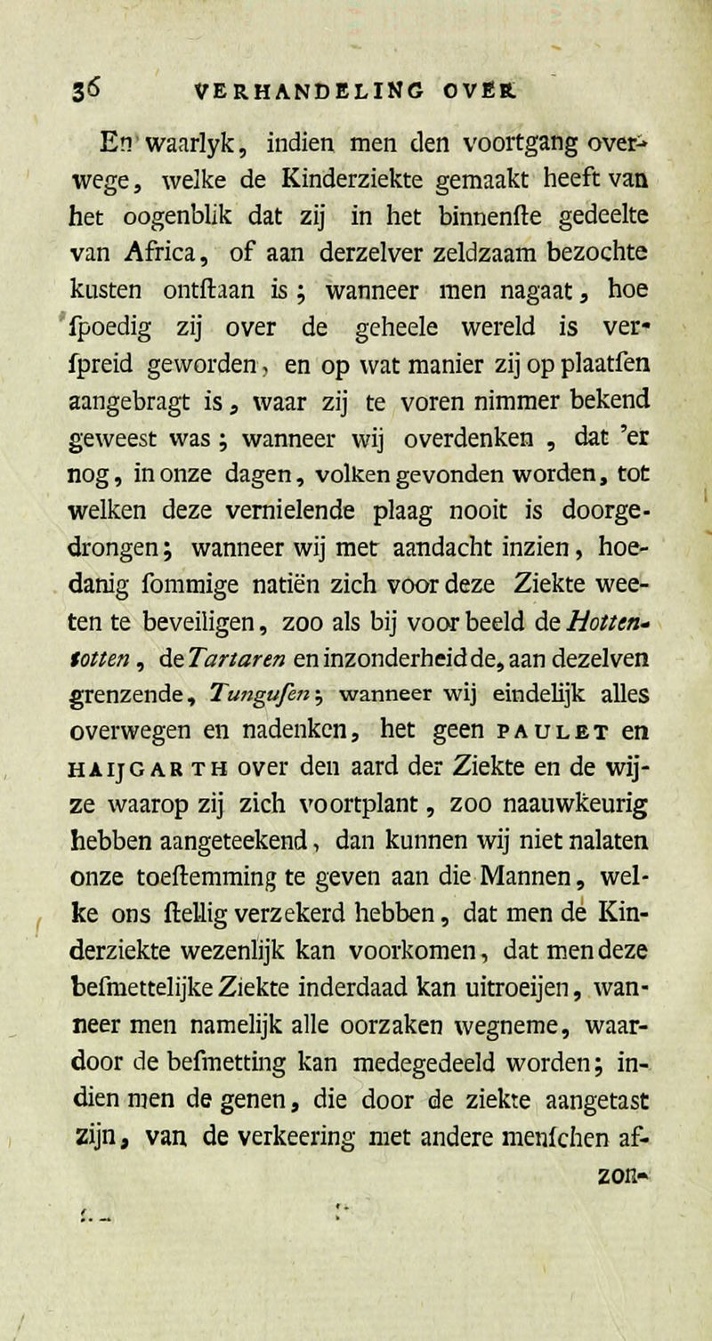 Enwaarlyk, indien men den voortgang over^ wege, welke de Kinderziekte gemaakt heeft van het oogenblik dat zij in het binnenfte gedeelte van Africa, of aan derzelver zeldzaam bezochte kusten ontftaan is ; wanneer men nagaat, hoe 'fpoedig zij over de geheele wereld is ver- fpreid geworden, en op wat manier zij opplaatfen aangebragt is, waar zij te voren nimmer bekend geweest was; wanneer wij overdenken , dat 'er nog, in onze dagen, volken gevonden worden, tot welken deze vernielende plaag nooit is doorge- drongen ; wanneer wij met aandacht inzien, hoe- danig fommige natiën zich voor deze Ziekte wee- ten te beveiligen, zoo als bij voca* beeld de Hotten^ totten, de Tartaren en inzonderheid de, aan dezelven grenzende, Tungufen\, wanneer wij eindelijk alles overwegen en nadenken, het geen paulet en HAijGARTH over den aard der Ziekte en de wij- ze waarop zij zich voortplant, zoo naauwkeurig hebben aangeteekend, dan kunnen wij niet nalaten onze toeftemming te geven aan die Mannen, wel- ke ons ftellig verzekerd hebben, dat men de Kin- derziekte wezenlijk kan voorkomen, dat men deze befmettelijke Ziekte inderdaad kan uitroeijen, wan- neer men namelijk alle oorzaken wegneme, waar- door de befmetting kan medegedeeld worden; in- dien men de genen, die door de ziekte aangetast zijn, van de verkeering met andere menlchcn af- zon-