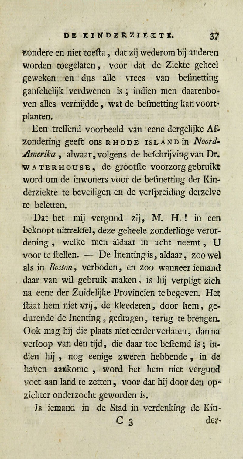 Bondere en niet toefta, dat zij wederom bij anderen worden toegelaten, voor dat de Ziekte geheel geweken en dus alle vrees van befmetting ganfchelijk verdwenen is; indien men daarenbo- ven alles vermijdde, wat de befmetting kan voort- planten. Een treffend voorbeeld van eene dergelijke Af- zondering geeft ons rhode islandIh Noord- Amerika, alwaar, volgens de befchrijving van Dr. WATERHousE, de grootfte voorzorg gebruikt word om de inwoners voor de befmetting der Kin- derziekte te beveiligen en de verfpreiding derzelve te beletten. Dat het mij vergund zij, M. H. ! in een beknopt uittrekiel, deze geheele zonderlinge veror- dening , welke men aldaar in acht neemt, U voor te ftellen. — De Inenting is, aldaar, zoowel als in Boston., verboden, en zoo wanneer iemand daar van wil gebruik maken, is hij verpligt zich na eene der Zuidelijke Provinciën te begeven. Het ftaat hem niet vrij, de kleederen, door hem, ge- durende de Inenting , gedragen, terug te brengen. Ook mag hij die plaats niet eerder verlaten, dan na verloop van den tijd, die daar toe befterad is; in- dien hij , nog eenige zweren hebbende , in de haven aankome , word het hem niet vergund voet aan land te zetten, voor dat hij door den op zichter onderzocht geworden is. Is iemand in de Stad in verdenking de Kin- C 3 der-