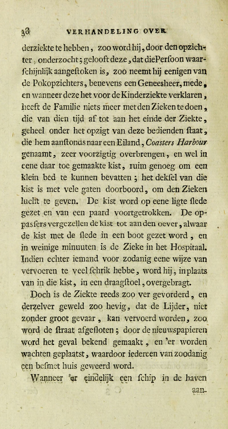 derziekte te hebben, zoo word hij, door den opzich-; ter, onderzocht 5 gelooft deze j dat diePerfoon waar- Jchjjnliik aangeftoken is, zoo neemt hij eenigenvau de Pokopzichters, benevens een Geneesheer,mede, en wanneer deze het voor de Kinderziekte verklaren, heeft de Familie niets meer metden Zieken te doen, die van dien tijd af tot aan het einde der Ziekte, geheel onder het opzigt van deze bedienden ftaat, die hem aanftonüs naar een Eiland, Cofl'j^er^ Harbour genaamt, zeer voorzigtig overbrengen, en wel in eene daar toe gemaakte kist, ruim genoeg om een klein bed te kunnen bevatten ; het dekfel van die kist is met vele gaten doorboord, om den Zieken lucht te geven. De kist word op eene ligte flede gezet en van een paard voortgetrokken. De op- pasfers vergezellen de kist tot aan den oever, alwaar de kist met de flede in een boot gezet word , en in weinige minuuten is de Zieke in het Hospitaal. Indien echter iemand voor zodanig eene wijze van vervoeren te veelfchrik hebbe, word hij, in plaats van in die kist, in een draagftoel,overgebragt. Doch is de Ziekte reeds zoo ver gevorderd, en ^erzelver geweld zoo hevig, dat de Lijder, niet zo^ider groot gevaar , kan vervoerd worden, zoo word de flraat afgefloten; door de nieuwspapieren word het geval bekend gemaakt, en 'er worden wachten geplaatst, waardoor iedereen van zoodanig pen bcfmet huis geweerd word. Wanneer ^<s eindelijk een fchip in de haven aan-