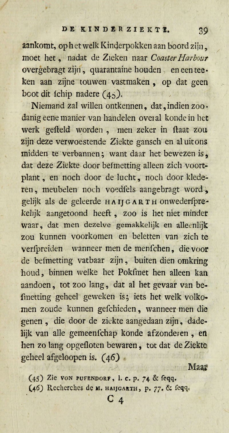 aankomt, op h et welk Kinderpokken aan boord zijn, moet het, nadat de Zieken naar Coaster Harbour overgebragt zijn, quarantaine houden en een tee- ken aan zijne touwen vastmaken, op dat geen boot dit Ichip nadere (45). Niemand zal willen ontkennen, dat,indien zoo• danigeenemanier van handelen oveial kondein het werk gefield worden , men zeker in ftaat zou zijn deze verwoestende Ziekte gansch en al uit ons midden te verbannen; want daar het bewezen is, dat deze Ziekte door befmetting alleen zich voort- plant , en noch door de lucht, noch door klede- ren , meubelen noch voedfels aangebragt word , gelijk als de geleerde haijgarth onwederfpre- kelijk aangetoond heeft, zoo is het niet minder waar, dat men dezelve gemakkelijk en alleenlijk ZOU kunnen voorkomen en beletten van zich te verfpreiden wanneer men de menfchen, die voor de belmetting vatbaar zijn, buiten dien omkring houd, binnen welke het Pokfraet hen alleen kan aandoen, tot zoo lang, dat al het gevaar van be- fmetting geheel geweken is 5 iets het welk volko- men zoude kunnen gefchieden, wanneer men die genen , die door de ziekte aangedaan zijn, dade- lijk van alle gemeenfchap konde afzonderen , en hen zo lang opgefloten bewaren, tot dat de Ziekte geheel afgeloopen is. (46) ■ Ma^ (45) Zie voN PUFENDORF, 1. c. p. J^. & fcqq. C4(5_) Recherches de m. haijgarth , p. 77. & feqïi, C4