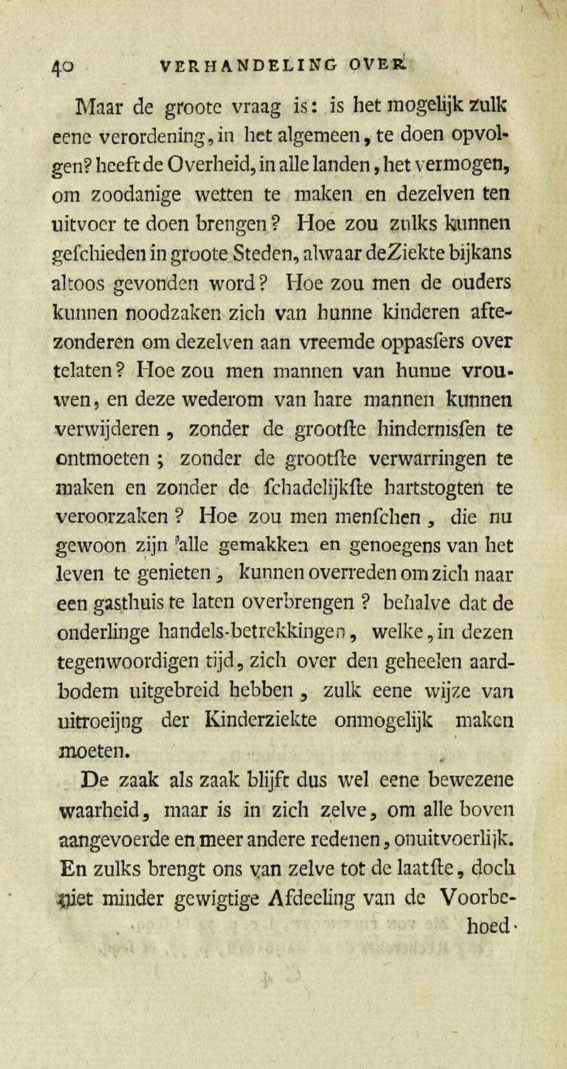 Maar de grootc vraag is: is het mogelijk zulk eenc verordening,in het algemeen, te doen opvol- gen? heeft de Overheid, in alle landen, het \ermogen, om zoodanige wetten te maken en dezelven ten uitvoer te doen brengen ? Hoe zou zulks hunnen gefchieden in groote Steden, alwaar deZiekte bijkans altoos gevonden word ? Hoe zou men de ouders kunnen noodzaken zich van hunne kinderen afte- zonderen om dezelven aan vreemde oppasfers over telaten ? Hoe zou men mannen van hunne vrou- wen , en deze wederom van hare mannen kunnen verwijderen , zonder de grootfte hindcrnisfen te ontmoeten ; zonder de grootfte verwarringen te maken en zonder de fchadclijkfte hartstogten te veroorzaken ? Hoe zou men menfchen , die nu gewoon zijn 'alle gemakken en genoegens van het leven te genieten, kunnen overreden om zich naar een gasthuis te laten overbrengen ? behalve dat de onderlinge handels-betrekkingen, welke,in dezen tegenwoordigen tijd, zich over den geheelen aard- bodem uitgebreid hebben , zulk eene wijze van uitroeijng der Kinderziekte onmogelijk maken moeten. De zaak als zaak blijft dus wel eene bewezene waarheid, maar is in zich zelve, om alle boven aangevoerde en meer andere redenen, onuitvoerlijk. En zulks brengt ons van zelve tot de laatfte, doch ?jiet minder gewigtige Afdeeling van de Voorbe- hoed •