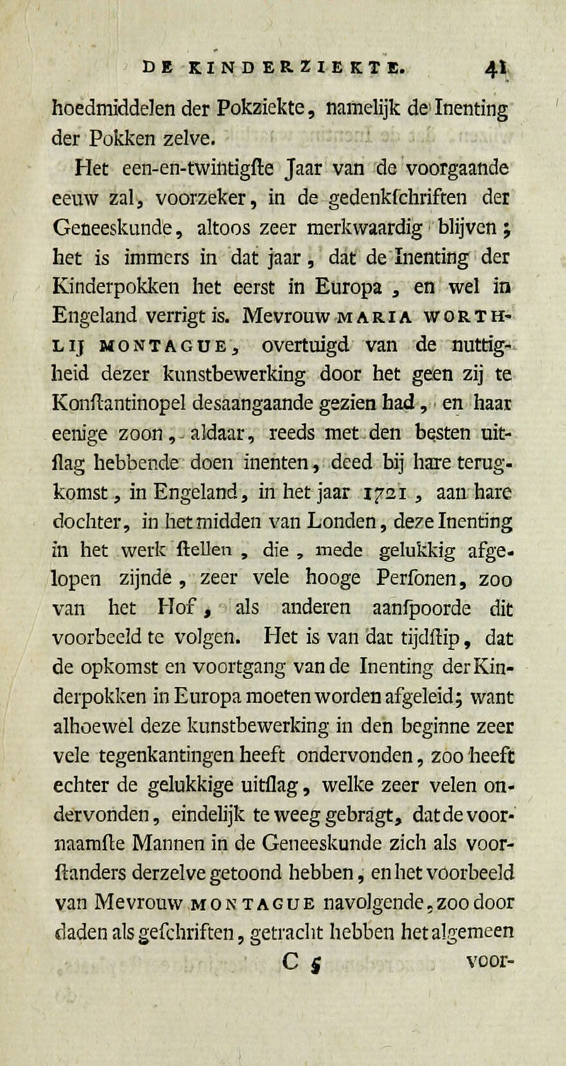 hoedmiddelen der Pokziekte, namelijk de Inenting der Pokken zelve. Het een-en-twintigfte Jaar van de voorgaande eeuw zal, voorzeker, in de gedenkfchriften der Geneeskunde, altoos zeer merkwaardig • blijven ; het is immers in dat jaar, dat de Inenting der Kinderpokken het eerst in Europa , en wel in Engeland verrigt is. Mevrouw maria worth- LIJ MONTAGüE, overtuigd van de nuttig- heid dezer kunstbewerking door het geen zij te Konflantinopel desaangaande gezien had, en haar eenige zoon,-aldaar, reeds met den besten uit- flag hebbende doen inenten, deed bij hare terug- komst , in Engeland, in het jaar 1721 , aan hare dochter, in het midden van Londen, deze Inenting in het werk ftellen , die , mede gelukkig afge- lopen zijnde , zeer vele hooge Perfonen, zoo van het Hof, als anderen aanfpoorde dit voorbeeld te volgen. Het is van dat tijdftip, dat de opkomst en voortgang van de Inenting der Kin- derpokken in Europa moeten worden afgeleid; want alhoewel deze kunstbewerking in den beginne zeer vele tegenkantingen heeft ondervonden, zoo heeft echter de gelukkige uitflag, welke zeer velen on- dervonden, eindelijk te weeg gebragt, datdevoor- naamfle Mannen in de Geneeskunde zich als voor- ftanders derzelve getoond hebben, en het voorbeeld van Mevrouw montague navolgende,zoo door daden als gefchriften, getracht hebben het algemeen C i voor-