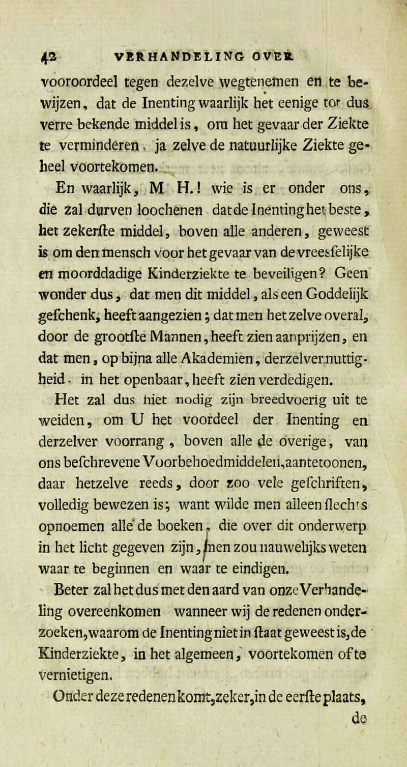 vooroordeel tegen dezelve wegtenemen en te be- wijzen , dat de Inenting waarlijk het eenige tor dus. verre bekende middel is, ora het gevaar der Ziekte te verminderen, ja zelve de natuurlijke Ziekte ge- heel voortekomen. En waarlijk, M H.! wie is er onder ons, die zal durven loochenen datdelnéntinghetbeste, het zekerfte middel, boven alle anderen, geweest is om denmensch voor het gevaar van devreesfelijke «1 moorddadige Kinderziekte te beveiligen? Geen wonder dus, dat men dit middel, als een Goddelijk gefchenk, heeft aangezien; dat men het zelve overal, door de grootfteiVlannen,heeft zien aanprijzen, en dat men, op bijna alle Akademien, derzelvernuttig- heid- in het openbaar, heeft zien verdedigen. Het zal dus hiet nodig zijn breedvoerig uit te weiden, om U het voordeel der Inenting en derzelver voorrang , boven alle de overige, van ons befchrevene Vüorbehoedraiddeleii,aantetoonen, daar hetzelve reeds, door zoo vele gefchriften, volledig bewezen is; want wilde men alleenflechfs opnoemen allé de boeken» die over dit onderwerp in het licht gegeven zijn,pen zou nauwelijks weten waar te beginnen en waar te eindigen. Beter zal het dus met den aard van onze Verhande- ling overeenkomen wanneer wij de redenen onder- zoeken,waarom de Inenting niet in ftaat geweest isjde ' Kinderziekte, in het algemeen, voortekomen ofte vernietigen. Onder deze redenen komt,zeker,in de eerfte plaats, de