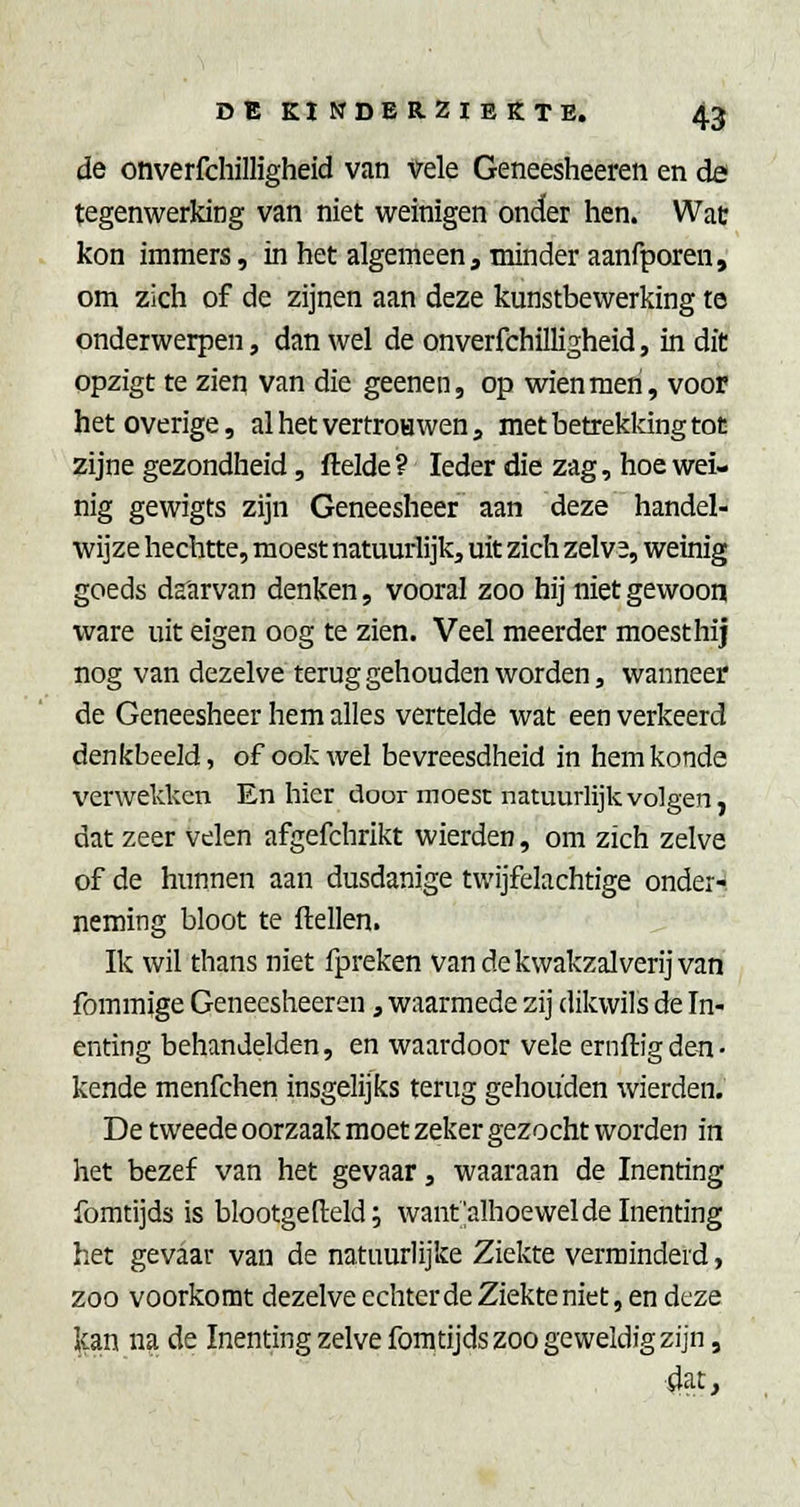 de onverfchilligheid van vele Geneesheeren en de tegenwerking van niet weinigen onder hen. Wat kon immers, in het algemeen, minder aanfporen, om zich of de zijnen aan deze kunstbewerking te onderwerpen, dan wel de onverfchilligheid, in diC opzigt te zien van die geenen, op wienmeri, voor het overige, alhetvertroHwen, metbetrekldngtoc zijne gezondheid, ftelde ? Ieder die zag, hoe wei- nig gewigts zijn Geneesheer aan deze handel- wijze hechtte, moest natuurlijk, uit zich zelva, weinig goeds daurvan denken, vooral zoo hij niet gewoon ware uit eigen oog te zien. Veel meerder moest hij nog van dezelve terug gehouden worden, wanneer de Geneesheer hem alles vertelde wat een verkeerd denkbeeld, of ook wel bevreesdheid in hemkonde verwekken En hier door moest natuurlijk volgen, dat zeer velen afgefchrikt wierden, om zich zelve of de hunnen aan dusdanige twijfelachtige onder-, neming bloot te ftellen. Ik wil thans niet fpreken van de kwakzalverij van fommige Geneesheeren, waarmede zij dikwils de In- enting behandelden, en waardoor vele ernftigden- kende menfchen insgelijks terug gehouden wierden. De tweede oorzaak moet zeker gezocht worden in het bezef van het gevaar, waaraan de Inenting fomtijds is blootgefteld; want'alhoewel de Inenting het gevaar van de natuurlijke Ziekte verminderd, zoo voorkomt dezelve echter de Ziekte niet, en deze Ican na de Inenting zelve fomtijds zoo geweldig zijn, 4at,