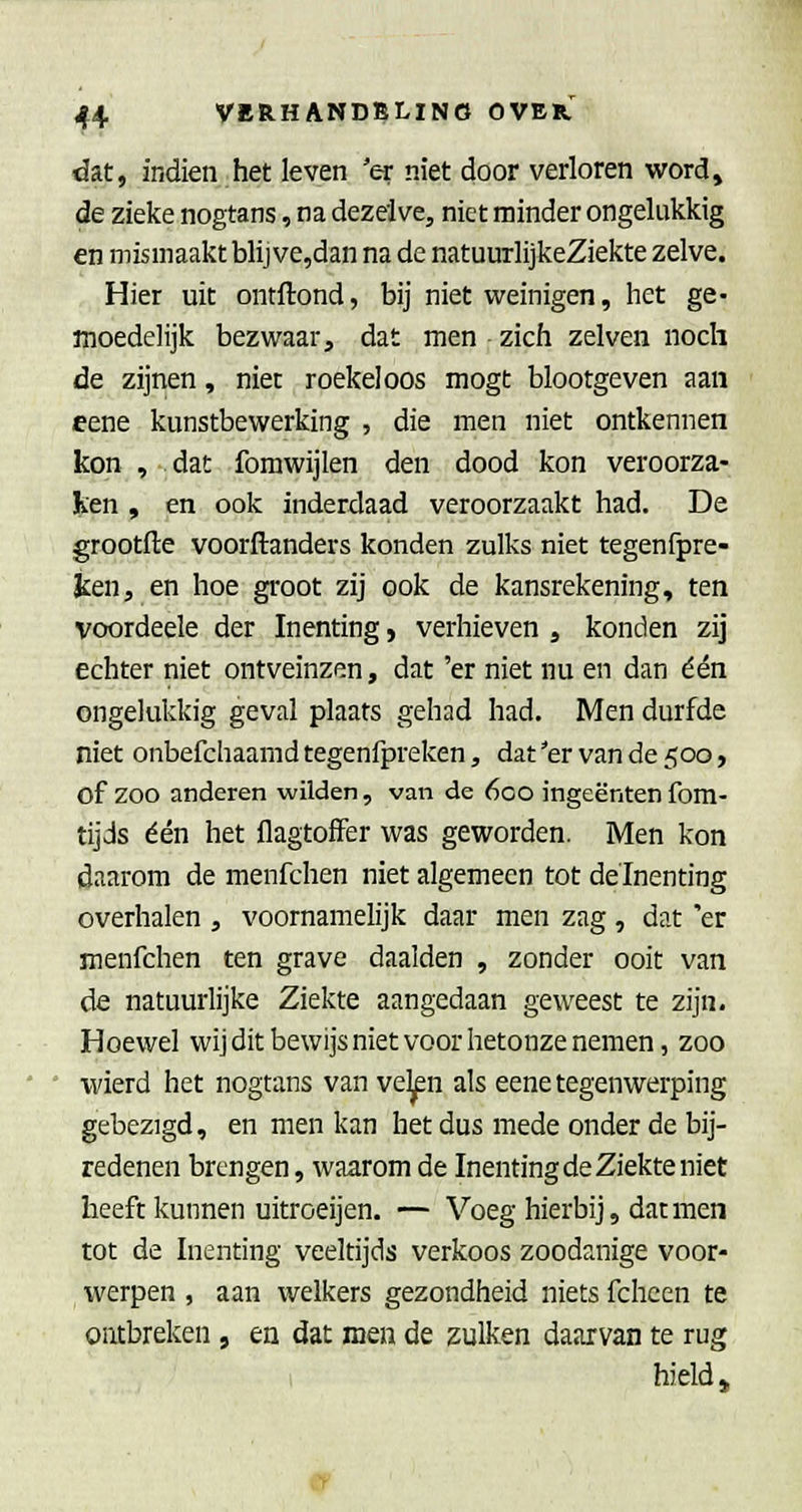 dat, indien het leven 'er niet door verloren word, de zieke nogtans, na dezelve, niet minder ongelukkig en mismaakt blij ve,dan na de natuurlijkeZiekte zelve. Hier uit ontftond, bij niet weinigen, het ge- moedelijk bezwaar, dat men zich zelven noch de zijnen, niet roekeloos mogt blootgeven aan eene kunstbewerking , die men niet ontkennen kon , dat fomwijlen den dood kon veroorza- ken , en ook inderdaad veroorzaakt had. De grootfte voorftanders konden zulks niet tegenfpre- Jcen, en hoe groot zij ook de kansrekening, ten voordeele der Inenting j verhieven , konden zij echter niet ontveinzen, dat 'er niet nu en dan één ongelukkig geval plaats gehad had. Men durfde niet onbefchaamd tegenfpreken, dat 'er van de 500, of zoo anderen wilden, van de 600 ingeënten fom- tijds één het flagtolFer was geworden. Men kon daarom de menfchen niet algemeen tot delnenting overhalen , voornamelijk daar men zag, dat 'er menfchen ten grave daalden , zonder ooit van de natuurlijke Ziekte aangedaan geweest te zijn. Hoewel wij dit bewijs niet voor hetonze nemen, zoo wierd het nogtans van ve^n als eene tegenwerping gebezigd, en men kan het dus mede onder de bij- redenen brengen, waarom de Inenting de Ziekte niet heeft kunnen uitroeijen. — Voeg hierbij, dat men tot de Inenting veeltijds verkoos zoodanige voor- werpen , aan welkers gezondheid niets fchcen te ontbreken , en dat men de zulken daarvan te rug i hield»