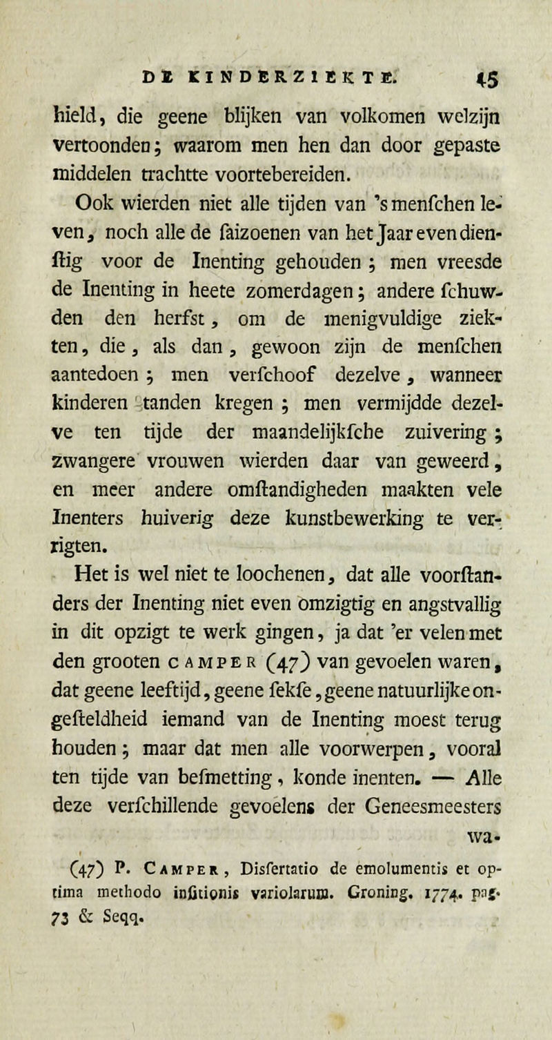 hield, die geene blijken van volkomen welzijn vertoonden; waarom men hen dan door gepaste middelen trachtte voortebereiden. Ook wierden niet alle tijden van 's menfchen le- ven, noch allede faizoenen van het Jaar even dien- ftig voor de Inenting gehouden ; men vreesde de Inenting in heete zomerdagen; andere fchuw- den den herfst, om de menigvuldige ziek- ten , die, als dan , gewoon zijn de menfchen aantedoen ; men verfchoof dezelve, wanneer kinderen tanden kregen ; men vermijdde dezel- ve ten tijde der maandelijkfche zuivering; zwangere vrouwen wierden daar van geweerd, en meer andere omftandigheden maakten vele Inenters huiverig deze kunstbewerking te ver- rigten. Het is wel niet te loochenen, dat alle voorftan- ders der Inenting niet even omzigtig en angstvallig in dit opzigt te werk gingen, ja dat 'er velen met den grooten camper (^47) van gevoelen waren, dat geene leeftijd, geene fekfe, geene natuurlijke on- gefteldheid iemand van de Inenting moest terug houden; maar dat men alle voorwerpen, vooral ten tijde van befmetting, konde inenten. — Alle deze verfchillende gevoelens der Geneesmeesters wa- (47) P. Camper, Disfertatio de emolumentis et op- tima methodo infitionic varioIaruB. Groning. 1774. pnj. 73 & Seqq.