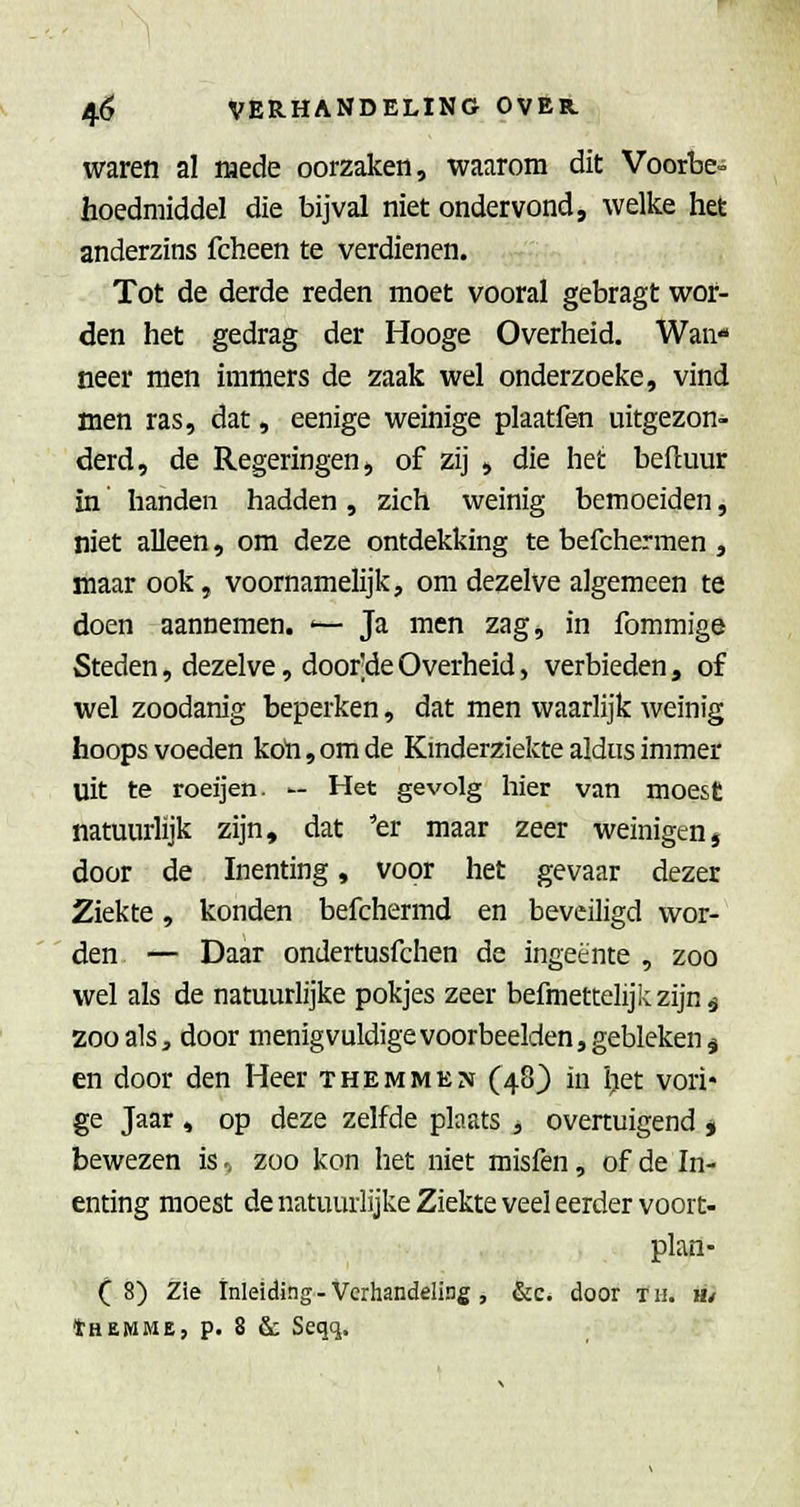 waren al mede oorzaken, waarom dit Voorbe» hoedmiddel die bijval niet ondervond, welke het anderzins fcheen te verdienen. Tot de derde reden moet vooral gebragt wor- den het gedrag der Hooge Overheid. Wan*» neer men immers de zaak wel onderzoeke, vind men ras, dat, eenige weinige plaatfen uitgezon- derd, de Regeringen, of zij , die het beftuur in handen hadden, zich weinig bemoeiden, niet alleen, om deze ontdekking te befchermen , maar ook, voornamelijk, om dezelve algemeen te doen aannemen. >— Ja men zag, in fommige Steden, dezelve, door'deOverheid, verbieden, of wel zoodanig beperken, dat men waarlijk weinig hoops voeden koh,omde Kinderziekte aldus immer uit te roeijen. — Het gevolg hier van moest natuurlijk zijn, dat 'er maar zeer weinigen, door de Inenting, voor het gevaar dezer Ziekte, konden befchermd en beveiligd wor- den — Daar ondertusfchen de ingeente , zoo wel als de natuurlijke pokjes zeer befmettelijkzijn-j 200als, door menigvuldigevoorbeelden,gebleken^ en door den Heer T hem men (48) in ijet vori- ge Jaar , op deze zelfde plaats , overtuigend ^ bewezen is., zoo kon het niet misfen, of de In- enting moest de natuurlijke Ziekte veel eerder voort- plan- (8) Zie Inleiding - Verhandeling, &c. door tii. H/ tHEWME, p. 8 & Seqq.