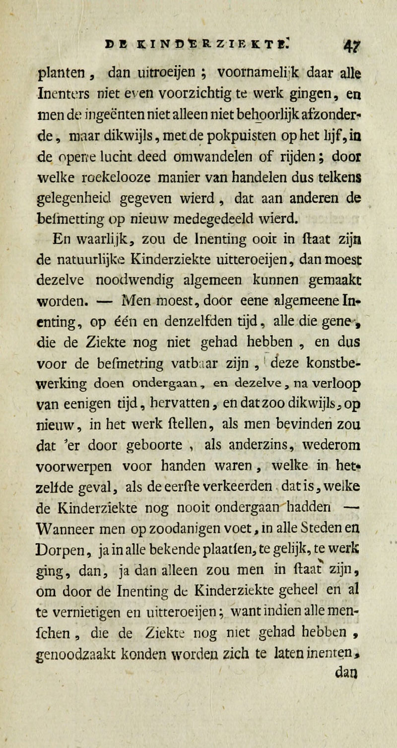 planten , dan uitroeijen ; voornameli-k daar alle Inenters niet e\ en voorzichtig te werk gingen, en men de ingeënten niet alleen niet behoorlijk afzonder- de , nraar dikwijls, met de pokpuisten op het lijf, in de opene lucht deed omwandelen of rijden; door welke roekelooze manier van handelen dus telkens gelegenheid gegeven wierd, dat aan anderen de belmetting op nieuw medegedeeld wierd. En waarlijk, zou de Inenting ooit in ftaat zijn de natuurlijke Kinderziekte uitteroeijen, dan moest dezelve noodwendig algemeen kunnen gemaakt worden. — Men moest, door eene algemeene In- enting, op ée'n en denzelfden tijd, alle die gene, die de Ziekte nog niet gehad hebben , en dus voor de befmetring vatb.iar zijn , deze konstbe- Werking doen ondergaan , en dezelve , na verloop van eenigen tijd, hervatten, en datzoo dikwijls,op nieuw, in het werk ftellen, als men bevinden zou dat 'er door geboorte , als anderzins, wederom voorwerpen voor handen waren, welke in het* zelide geval, als de eerfte verkeerden dat is, welke de Kinderziekte nog nooit ondergaan hadden — Wanneer men op zoodanigen voet, m alle Steden en Dorpen, ja in alle bekende plaatlen, te gelijk, te werk ging, dan, ja dan alleen zou men in ftaat zijn, om door de Inenting de Kinderziekte geheel en al te vernietigen en uitteroeijen; want indien alle men- fchen , die de Ziekte nog niet gehad hebben , genoodzaakt konden worden zich te laten inenten, dan