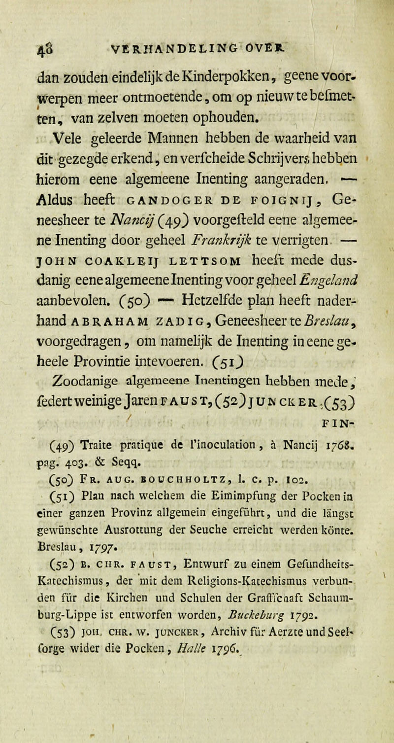 dan zouden eindelijk de Kinderpokken, geene voor. werpen meer ontmoetende, om op nieuw te bermet- ten, van zelven moeten ophouden. Vele geleerde Mannen hebben de waarheid van dit gezegde erkend, en verfcheide Schrijvers hebben hierom eene algemeene Inenting aangeraden. •— Aldus heeft gandoger de foignij. Ge- neesheer te Nancij (49_) voorgefteld eene algemee- ne Inenting door geheel Frankrijk te verrigten — JOHN COAKLEIJ LETTsoM heeft mede dus- danig eene algemeene Inenting voor geheel Engeland aanbevolen. C50) — Hetzelfde plan heeft nader- hand ABRAHAM ZADiG, Geneesheer te Breslau, voorgedragen, om namelijk de Inenting in eene ge- heele Provintie intevoeren. C51J Zoodanige algemeene Inentingen hebben mede, federt weinige Jaren F A u s T, (52) j u w cii E R ,(53) F IN- (49) Traite pratique de i'inoculation, h. Nancij 1768. pag. 403. & Seqq. Qo) Fr. aug. boüchholtz, I. c. p. 102. (51) Plan nïch welchem die Eimimpfung der Pockenin ciner ganzen Provinz allgemein eingeführt, und die langst gewünschte Ausrottung der Seuche erreicht werden könte. Breslau, 1797. (52) B. ciiR. FAUST, Entwurf zu einem Gefundhcits- Katechismus, der mit dem Religions-Katechismus verbun- den für die Kirchen und Schulen der GraflTctiaft Schaum- burg-Lippe ist entworfen worden, Buckeburg x-j^i. C53) ]o CHR. w. jüNCKER, Archivfür AerzteundSeel' tbrge wider die Pocken, Halle 179Ö.