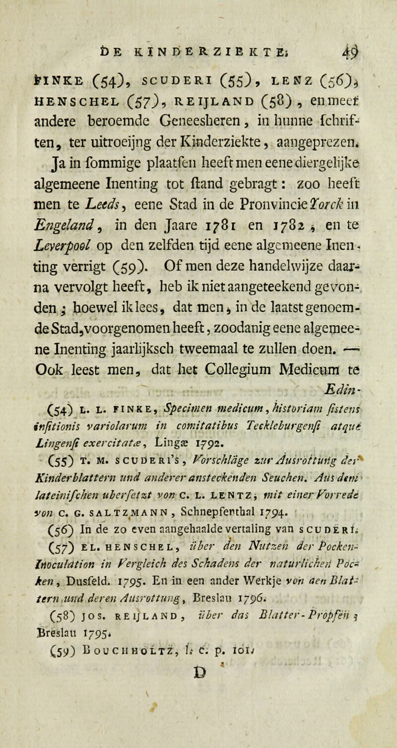 b E K I N D E R Z I B K T Ei i^ tiNKE (54), SCUDERI (55), LENZ (56)^ HENSCHEL (57), REIJLAND (58), Cll inecl: andere beroemde Geneesheren, in hunne fchrif- ten, ter uitroeijng der Kinderziekte, aangeprezen» Ja in fommige plaatfen heeft men eenediergelijke algemeene Inenting tot fland gebragt: zoo heeft men te Le<ds, eene Stad in de Pronvincie Torck in Engeland, in den Jaare 1781 en 1782 ^ en te LeverpoQl op den zelfden tijd eene algemeene Inen. ting verrigt (59). Of men deze handelwijze daax- na vervolgt heeft, heb ik niet aangeteekend gevon- den ; hoewel ik lees, dat men 4 in de laatst genoem- de Stad,voorgenomen heeft, zoodanig eene algemee- ne Inenting jaarlijksch tweemaal te zullen doen. —■ Ook leest men, dat het Collegium Medicura te Edin • (54) L. L. FIN K E, specimen niedicum, historiam fislens inptionis variolarum in comitatibus Teekleburgenfi atqtti Lingenfi exercitatii, Lingse 1792. C55) T. M. s CU deri's, Vorschlage znr Auiröitinig dei'- Kinderblattern iind anderer ansteckenden Seuchen. Amdini' lateinifchen ubcrfetzt von c. Li lentZj tnit einerFoirede von c. G. SALTZMANN , Schnepferthal 1794. ; ,,.j •),,, : . (56) In de zo even aangehaalde vertaling van scuDÊRf; (57) EL. HENSCHEL, über den Nutzen der Pocken- iMculdtion in Fergleich des Sckadens der naturlicheti Póc- ken, Dusfeld. 1795. En in een ander Werkje von aenBlai- tern.imd deren Ausrottuiig, Breslan 1796. (58)) os. REIJLAND, ïiber das Blulter-Propféii ^ Bréslati 1795* (59) BoUCHHÖLTZ, l.' c. p. loi;