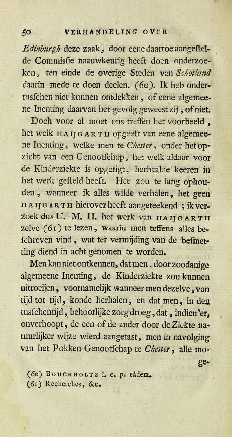 Edinburgk AtZQ zaak, door eenedaartoeaangeftel- de Comniisfie naauvvkeurig heeft doen onderzoe- ken; ten einde de overige Steden van Schotland daarin mede te doen deelen. (60). Ik heb onder- tusfchen niet kunnen ontdekken, of eene algemee- ne Inenting daarvan het gevolg geweest zij, of niet. Doch voor al moet ons treffen het voorbeeld , het welk haijg arth opgeeft van eene algemee- ne Inenting, welke men te Chester ^ onder het op- zicht van een Genootfchap, het welk aldaar voor de Kinderziekte is opgerigt, herhaalde keeren in het werk gefield heeft. Het zou te lang ophou- den , wanneer ik alles Wilde verhalen, het geen HAIJG AR TH hierovcr heeft aangeteekend ; ik ver- zoek dus U. M. H. het werk van haijgarth zelve (ói) te lezen, waarin men tefFens alles be- fchreven vind, wat ter vermijding van de befmet- ting diend in acht genomen te worden. Men kan niet ontkennen, dat men, door zoodanige algemeene Inenting, de Kinderziekte zou kunnen uitroeijen, voornamelijk wanneer men dezelve, van tijd tot tijd, konde herhalen, en dat men, in dea tusfchentijd ^ behoorlijke zorg droeg, dat, indien'er, onverhoopt, de een of de ander door de Ziekte na- tuurlijker wijze wierd aangetast, men in navolging van het Pokken-Genootfchap te ekster^ alle mo- ge- (60) BoucHHOLTZ 1. c. p. e4dem. (61) Recherches, &c.