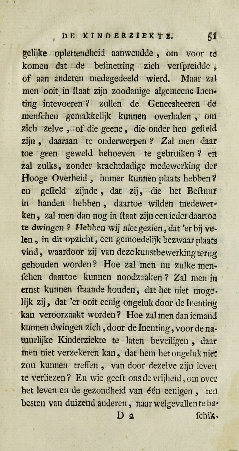 ,DEKlNfiER2lEKtË. gf gelijke oplettendheid aanwendde, om voor td komen dat de befmetting zich verfpreidde <, of aan anderen medegedeeld wierd. Maar zal men ooit^ in (laat zijn zoodanige algemcene Inen- ting intevoeren ? zullen de Geneesheeren dö menfchen gemakkelijk kunnen overhalen , om zich zelve , of die geene, die onder hen gefield zijn , daaraan te onderwerpen ? Zal men daaf toe geen geweld behoeven te gebruiken ? ert zal zulks, zonder krachtdadige medewerking det Hooge Overheid , immer kunnen plaats hebben ? en gefteld zijnde, dat zij, die het Beftuur in handen hebben, daartoe wilden medewer- ken, zal men dan nog in ftaat zijn een ieder daartoe te dwingen ? Hebben wij niet gezien, dat 'erbij ve- len , in dit opzicht, een gemoedelijk bezwaar plaats vind, waardoor zij van deze kunstbewerking terug gehouden worden ? Hoe zal men nu zulke men- fchen daartoe kunnen noodzaaken ? Zal men in ernst kunnen ftaande houden, dat het niet moge- lijk zij, dat 'er ooit eenig ongeluk door de Inenting kan veroorzaakt worden? Moe Zal men dan iemand kunnen dwingen zich, door de Inenting, voor de na- tuurlijke Kinderziekte te laten beveiligen , daar men niet verzekeren kan, dat hem het ongeluk niee zou kunnen treffen , van door dezelve zijn leven te verliezen? En wie geeft ons de vrijheid, om over het leven en de gezondheid van één eenigen , teil besten van duizend anderen, naar welgevallen te be* D a fthiU.