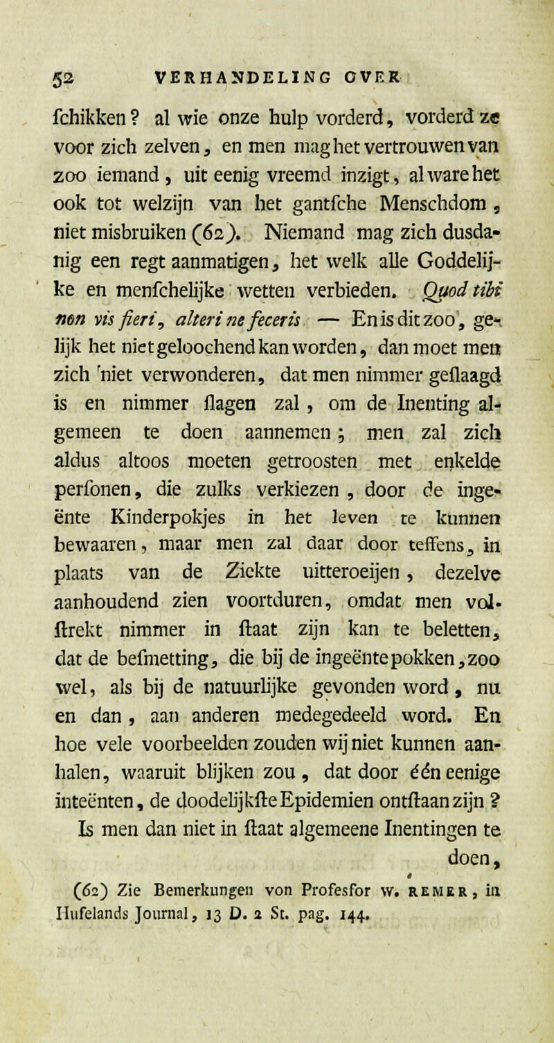 fchikken ? al wie onze hulp vorderd, vorderd ze voor zich zelven, en men mag het vertrouwen van zoo iemand, uit eenig vreemd inzigt, alwarehet ook tot welzijn van het gantfche Menschdom, niet misbruiken (62}. Niemand mag zich dusda- nig een regt aanmatigen, het welk alle Goddelij- ke en menfchelijke wetten verbieden. Qaodtibi mn vis fieri, alteri ne feceris — En is dit zoo, ge- lijk het niet geloochend kan worden, dan moet mea zich 'niet verwonderen, dat men nimmer geflaagd is en nimmer flagen zal, om de Inenting al- gemeen te doen aannemen; men zal zieli aldus altoos moeten getroosten met enkelde perfonen, die zulks verkiezen , door de inge- ente Kinderpokjes in het leven re kunnen bewaaren, maar men zal daar door teffens, in plaats van de Ziekte uitteroeijen, dezelve aanhoudend zien voortduren, omdat men vol- ftrekt nimmer in ftaat zijn kan te beletten, dat de befmetting, die bij de ingeente pokken, zoo wel, als bij de natuurlijke gevonden word, nu en dan, aan anderen medegedeeld word. En hoe vele voorbeelden zouden wij niet kunnen aan- halen, waaruit blijken zou, dat door ééneenige inteënten, de doodelijkfteEpidemien ontftaanzijn ? Is men dan niet in ftaat algemeene Inentingen te doen, (62) Zie Bemerkiingen von Profesfor w. rewer, iii Ilufelands Journal, 13 D. 2 St. pag. 144.